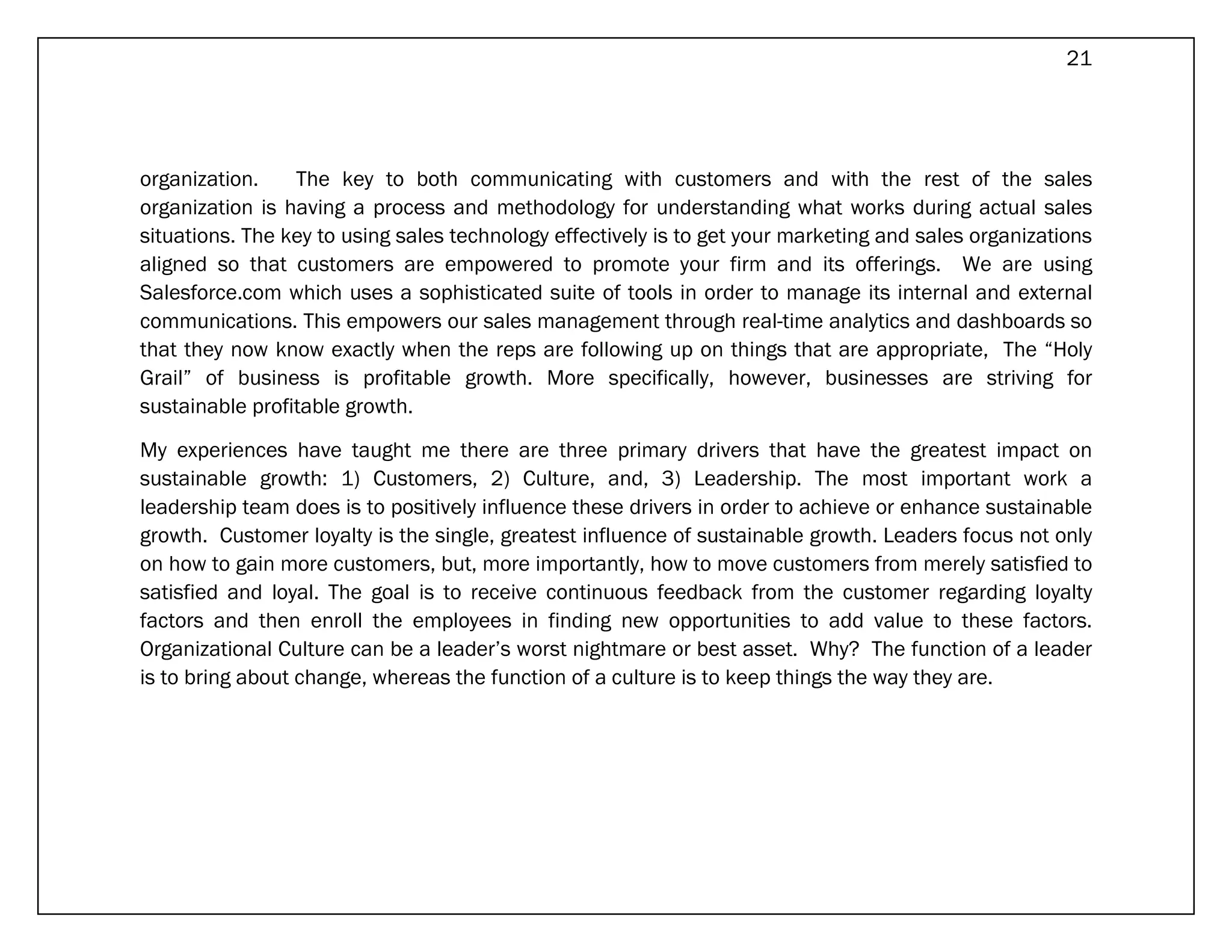 21




organization.    The key to both communicating with customers and with the rest of the sales
organization is having a process and methodology for understanding what works during actual sales
situations. The key to using sales technology effectively is to get your marketing and sales organizations
aligned so that customers are empowered to promote your firm and its offerings. We are using
Salesforce.com which uses a sophisticated suite of tools in order to manage its internal and external
communications. This empowers our sales management through real-time analytics and dashboards so
that they now know exactly when the reps are following up on things that are appropriate, The “Holy
Grail” of business is profitable growth. More specifically, however, businesses are striving for
sustainable profitable growth.

My experiences have taught me there are three primary drivers that have the greatest impact on
sustainable growth: 1) Customers, 2) Culture, and, 3) Leadership. The most important work a
leadership team does is to positively influence these drivers in order to achieve or enhance sustainable
growth. Customer loyalty is the single, greatest influence of sustainable growth. Leaders focus not only
on how to gain more customers, but, more importantly, how to move customers from merely satisfied to
satisfied and loyal. The goal is to receive continuous feedback from the customer regarding loyalty
factors and then enroll the employees in finding new opportunities to add value to these factors.
Organizational Culture can be a leader’s worst nightmare or best asset. Why? The function of a leader
is to bring about change, whereas the function of a culture is to keep things the way they are.
 