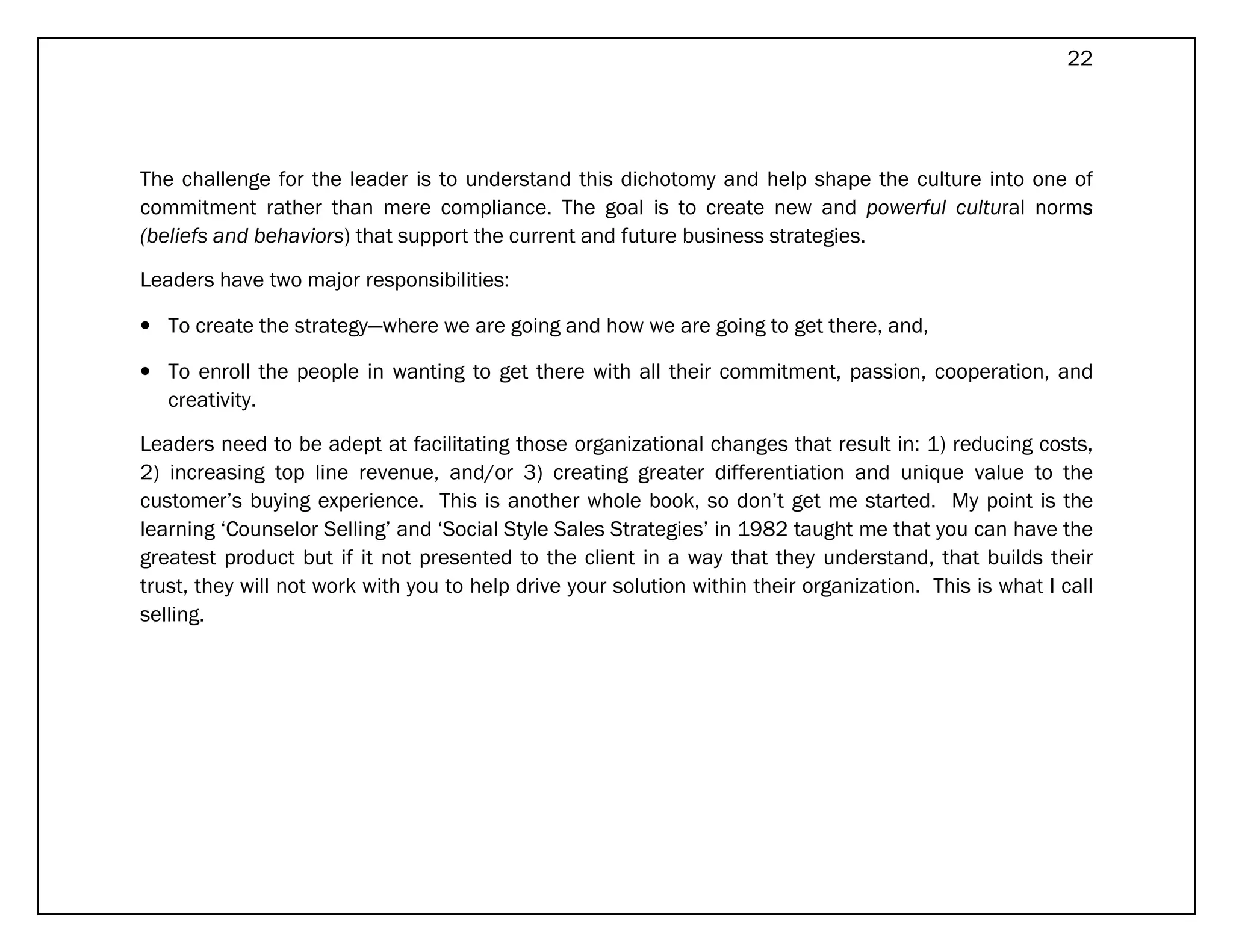 22




The challenge for the leader is to understand this dichotomy and help shape the culture into one of
commitment rather than mere compliance. The goal is to create new and powerful cultural norms     s
(beliefs and behaviors) that support the current and future business strategies.

Leaders have two major responsibilities:

• To create the strategy—where we are going and how we are going to get there, and,

• To enroll the people in wanting to get there with all their commitment, passion, cooperation, and
  creativity.

Leaders need to be adept at facilitating those organizational changes that result in: 1) reducing costs,
2) increasing top line revenue, and/or 3) creating greater differentiation and unique value to the
customer’s buying experience. This is another whole book, so don’t get me started. My point is the
learning ‘Counselor Selling’ and ‘Social Style Sales Strategies’ in 1982 taught me that you can have the
greatest product but if it not presented to the client in a way that they understand, that builds their
trust, they will not work with you to help drive your solution within their organization. This is what I call
selling.
 