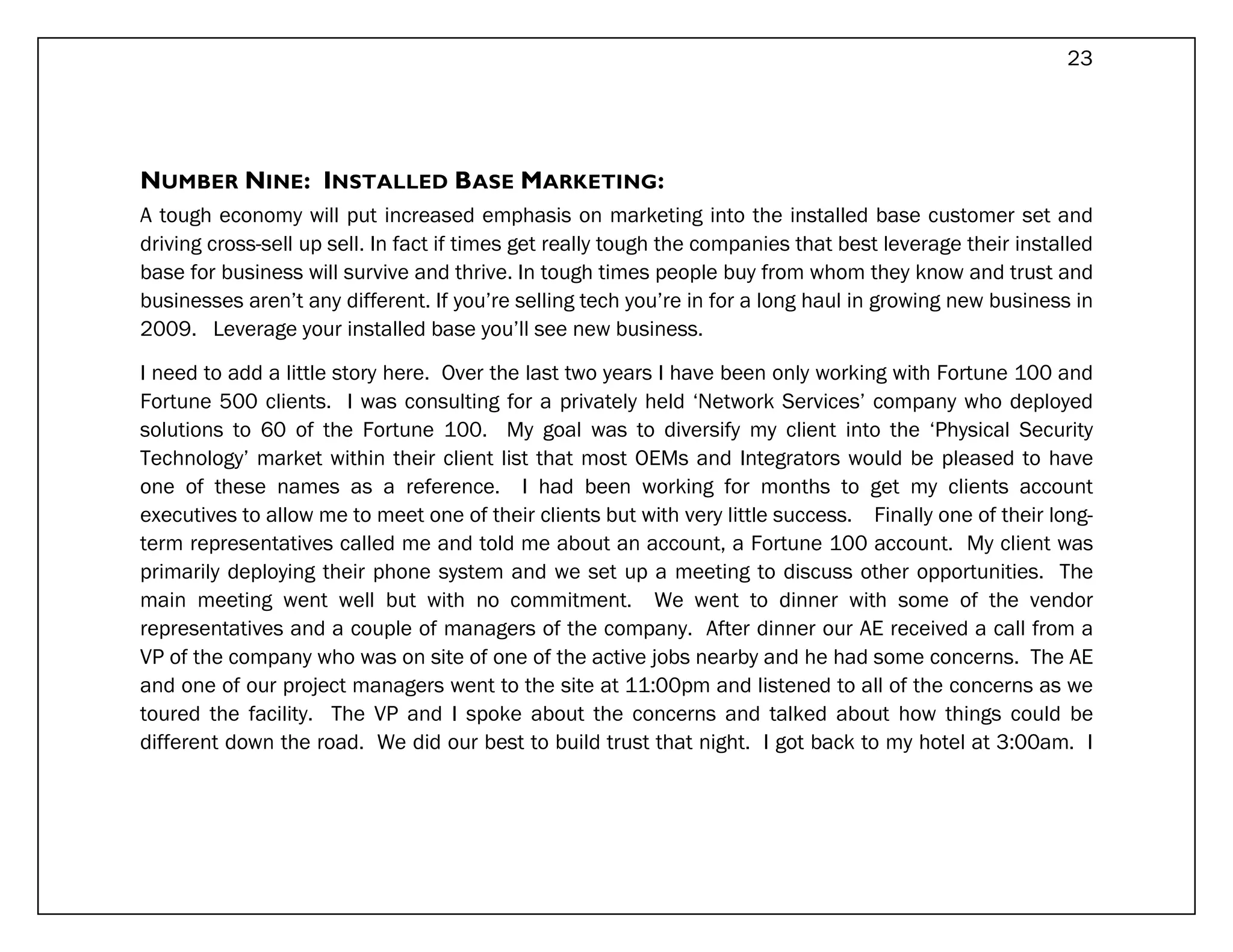 23




NUMBER NINE: INSTALLED BASE MARKETING:
A tough economy will put increased emphasis on marketing into the installed base customer set and
driving cross-sell up sell. In fact if times get really tough the companies that best leverage their installed
base for business will survive and thrive. In tough times people buy from whom they know and trust and
businesses aren’t any different. If you’re selling tech you’re in for a long haul in growing new business in
2009. Leverage your installed base you’ll see new business.

I need to add a little story here. Over the last two years I have been only working with Fortune 100 and
Fortune 500 clients. I was consulting for a privately held ‘Network Services’ company who deployed
solutions to 60 of the Fortune 100. My goal was to diversify my client into the ‘Physical Security
Technology’ market within their client list that most OEMs and Integrators would be pleased to have
one of these names as a reference. I had been working for months to get my clients account
executives to allow me to meet one of their clients but with very little success. Finally one of their long-
term representatives called me and told me about an account, a Fortune 100 account. My client was
primarily deploying their phone system and we set up a meeting to discuss other opportunities. The
main meeting went well but with no commitment. We went to dinner with some of the vendor
representatives and a couple of managers of the company. After dinner our AE received a call from a
VP of the company who was on site of one of the active jobs nearby and he had some concerns. The AE
and one of our project managers went to the site at 11:00pm and listened to all of the concerns as we
toured the facility. The VP and I spoke about the concerns and talked about how things could be
different down the road. We did our best to build trust that night. I got back to my hotel at 3:00am. I
 