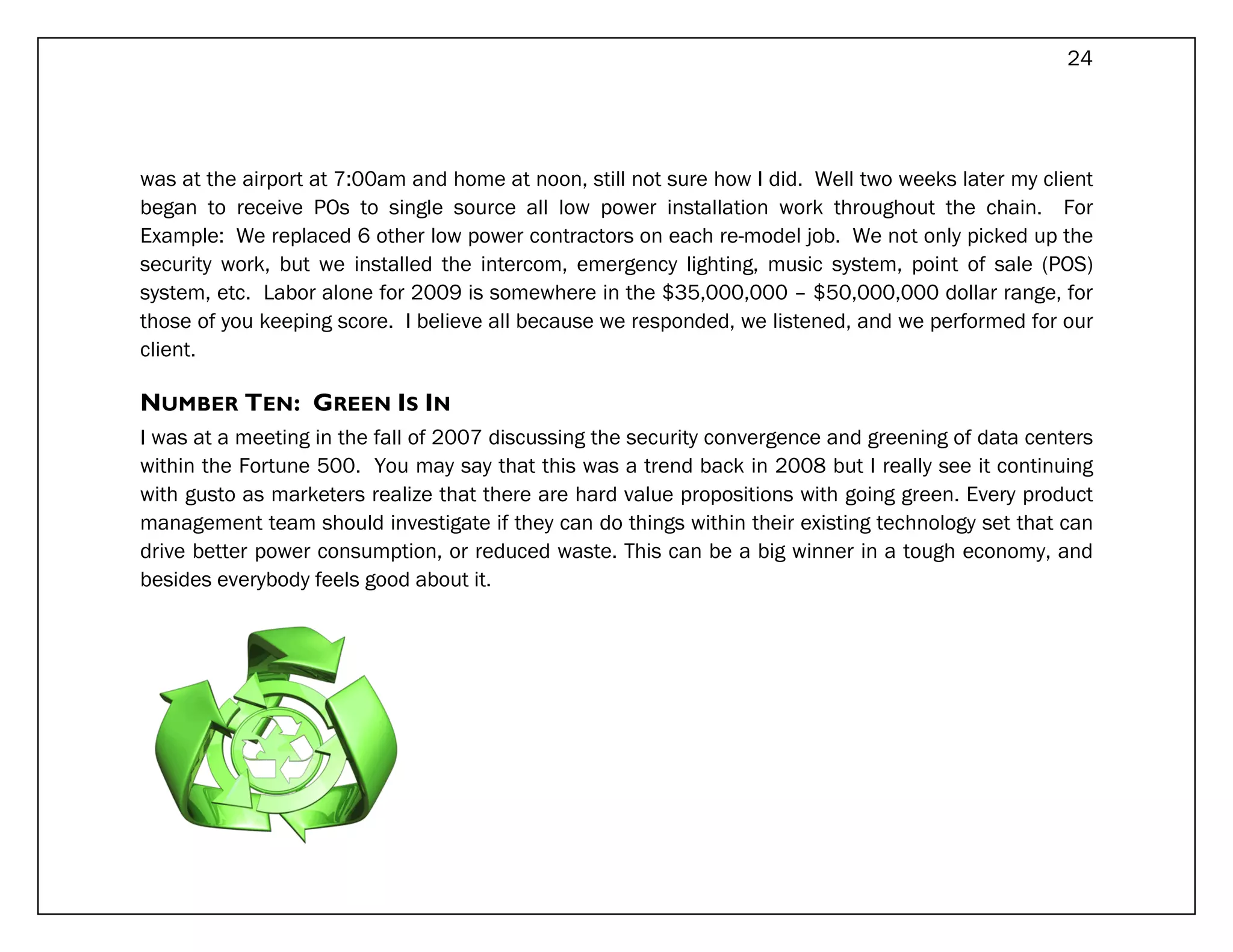 24




was at the airport at 7:00am and home at noon, still not sure how I did. Well two weeks later my client
began to receive POs to single source all low power installation work throughout the chain. For
Example: We replaced 6 other low power contractors on each re-model job. We not only picked up the
security work, but we installed the intercom, emergency lighting, music system, point of sale (POS)
system, etc. Labor alone for 2009 is somewhere in the $35,000,000 – $50,000,000 dollar range, for
those of you keeping score. I believe all because we responded, we listened, and we performed for our
client.

NUMBER TEN: GREEN IS IN
I was at a meeting in the fall of 2007 discussing the security convergence and greening of data centers
within the Fortune 500. You may say that this was a trend back in 2008 but I really see it continuing
with gusto as marketers realize that there are hard value propositions with going green. Every product
management team should investigate if they can do things within their existing technology set that can
drive better power consumption, or reduced waste. This can be a big winner in a tough economy, and
besides everybody feels good about it.
 