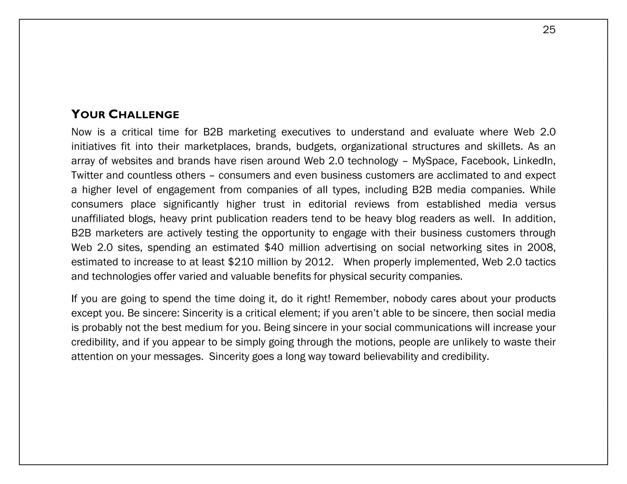 25




YOUR CHALLENGE
Now is a critical time for B2B marketing executives to understand and evaluate where Web 2.0
initiatives fit into their marketplaces, brands, budgets, organizational structures and skillets. As an
array of websites and brands have risen around Web 2.0 technology – MySpace, Facebook, LinkedIn,
Twitter and countless others – consumers and even business customers are acclimated to and expect
a higher level of engagement from companies of all types, including B2B media companies. While
consumers place significantly higher trust in editorial reviews from established media versus
unaffiliated blogs, heavy print publication readers tend to be heavy blog readers as well. In addition,
B2B marketers are actively testing the opportunity to engage with their business customers through
Web 2.0 sites, spending an estimated $40 million advertising on social networking sites in 2008,
estimated to increase to at least $210 million by 2012. When properly implemented, Web 2.0 tactics
and technologies offer varied and valuable benefits for physical security companies.

If you are going to spend the time doing it, do it right! Remember, nobody cares about your products
except you. Be sincere: Sincerity is a critical element; if you aren’t able to be sincere, then social media
is probably not the best medium for you. Being sincere in your social communications will increase your
credibility, and if you appear to be simply going through the motions, people are unlikely to waste their
attention on your messages. Sincerity goes a long way toward believability and credibility.
 