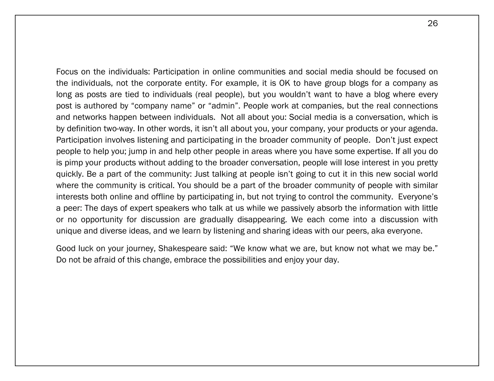 26




Focus on the individuals: Participation in online communities and social media should be focused on
the individuals, not the corporate entity. For example, it is OK to have group blogs for a company as
long as posts are tied to individuals (real people), but you wouldn’t want to have a blog where every
post is authored by “company name” or “admin”. People work at companies, but the real connections
and networks happen between individuals. Not all about you: Social media is a conversation, which is
by definition two-way. In other words, it isn’t all about you, your company, your products or your agenda.
Participation involves listening and participating in the broader community of people. Don’t just expect
people to help you; jump in and help other people in areas where you have some expertise. If all you do
is pimp your products without adding to the broader conversation, people will lose interest in you pretty
quickly. Be a part of the community: Just talking at people isn’t going to cut it in this new social world
where the community is critical. You should be a part of the broader community of people with similar
interests both online and offline by participating in, but not trying to control the community. Everyone’s
a peer: The days of expert speakers who talk at us while we passively absorb the information with little
or no opportunity for discussion are gradually disappearing. We each come into a discussion with
unique and diverse ideas, and we learn by listening and sharing ideas with our peers, aka everyone.

Good luck on your journey, Shakespeare said: “We know what we are, but know not what we may be.”
Do not be afraid of this change, embrace the possibilities and enjoy your day.
 