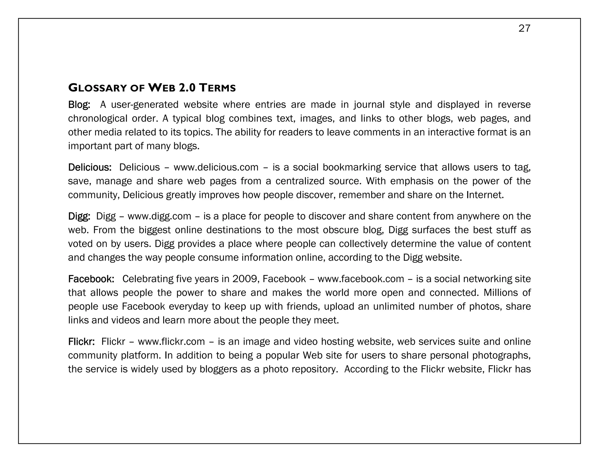27




GLOSSARY OF WEB 2.0 TERMS
Blog: A user-generated website where entries are made in journal style and displayed in reverse
chronological order. A typical blog combines text, images, and links to other blogs, web pages, and
other media related to its topics. The ability for readers to leave comments in an interactive format is an
important part of many blogs.

Delicious: Delicious – www.delicious.com – is a social bookmarking service that allows users to tag,
save, manage and share web pages from a centralized source. With emphasis on the power of the
community, Delicious greatly improves how people discover, remember and share on the Internet.

Digg: Digg – www.digg.com – is a place for people to discover and share content from anywhere on the
web. From the biggest online destinations to the most obscure blog, Digg surfaces the best stuff as
voted on by users. Digg provides a place where people can collectively determine the value of content
and changes the way people consume information online, according to the Digg website.

Facebook: Celebrating five years in 2009, Facebook – www.facebook.com – is a social networking site
that allows people the power to share and makes the world more open and connected. Millions of
people use Facebook everyday to keep up with friends, upload an unlimited number of photos, share
links and videos and learn more about the people they meet.

Flickr: Flickr – www.flickr.com – is an image and video hosting website, web services suite and online
community platform. In addition to being a popular Web site for users to share personal photographs,
the service is widely used by bloggers as a photo repository. According to the Flickr website, Flickr has
 