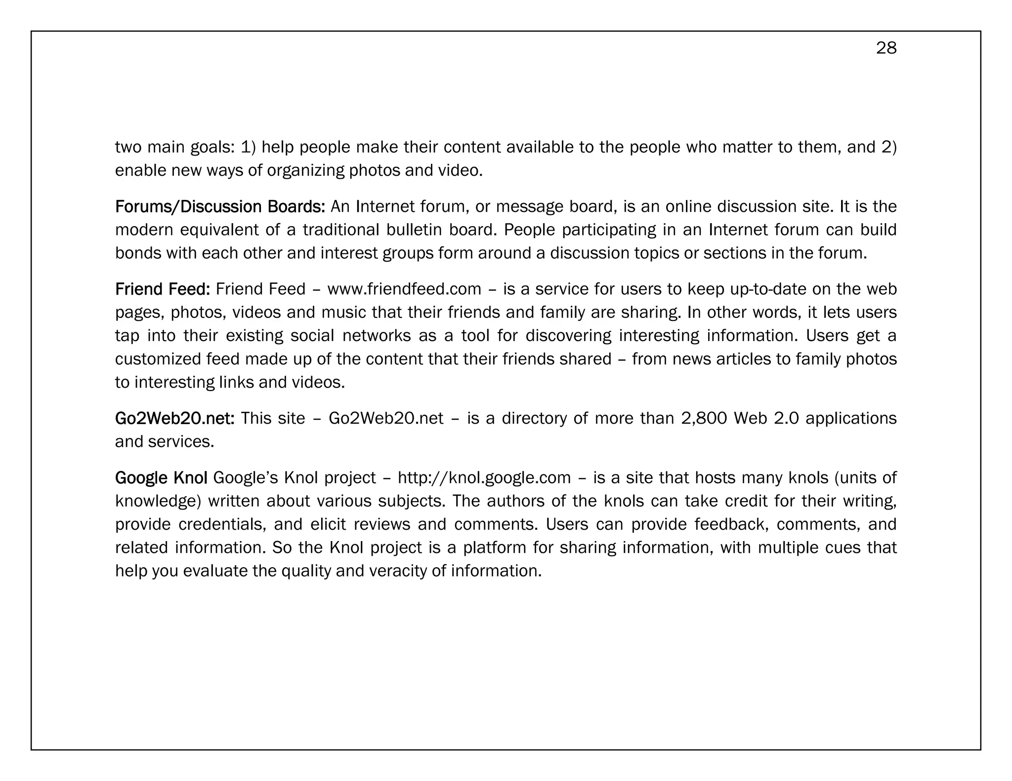 28




two main goals: 1) help people make their content available to the people who matter to them, and 2)
enable new ways of organizing photos and video.

Forums/Discussion Boards: An Internet forum, or message board, is an online discussion site. It is the
modern equivalent of a traditional bulletin board. People participating in an Internet forum can build
bonds with each other and interest groups form around a discussion topics or sections in the forum.

Friend Feed: Friend Feed – www.friendfeed.com – is a service for users to keep up-to-date on the web
pages, photos, videos and music that their friends and family are sharing. In other words, it lets users
tap into their existing social networks as a tool for discovering interesting information. Users get a
customized feed made up of the content that their friends shared – from news articles to family photos
to interesting links and videos.

Go2Web20.net: This site – Go2Web20.net – is a directory of more than 2,800 Web 2.0 applications
and services.

Google Knol Google’s Knol project – http://knol.google.com – is a site that hosts many knols (units of
knowledge) written about various subjects. The authors of the knols can take credit for their writing,
provide credentials, and elicit reviews and comments. Users can provide feedback, comments, and
related information. So the Knol project is a platform for sharing information, with multiple cues that
help you evaluate the quality and veracity of information.
 