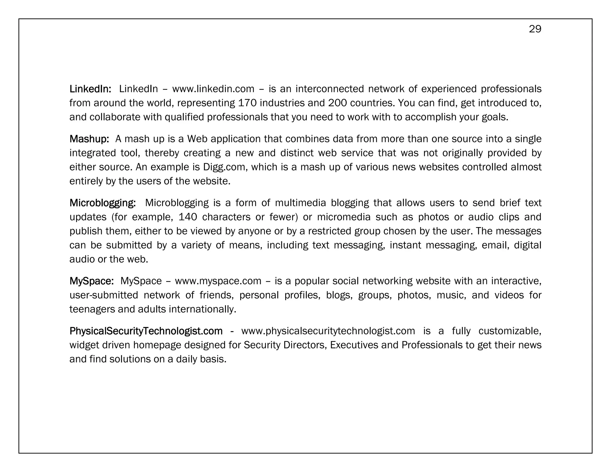 29




LinkedIn: LinkedIn – www.linkedin.com – is an interconnected network of experienced professionals
from around the world, representing 170 industries and 200 countries. You can find, get introduced to,
and collaborate with qualified professionals that you need to work with to accomplish your goals.

Mashup: A mash up is a Web application that combines data from more than one source into a single
integrated tool, thereby creating a new and distinct web service that was not originally provided by
either source. An example is Digg.com, which is a mash up of various news websites controlled almost
entirely by the users of the website.

Microblogging: Microblogging is a form of multimedia blogging that allows users to send brief text
updates (for example, 140 characters or fewer) or micromedia such as photos or audio clips and
publish them, either to be viewed by anyone or by a restricted group chosen by the user. The messages
can be submitted by a variety of means, including text messaging, instant messaging, email, digital
audio or the web.

MySpace: MySpace – www.myspace.com – is a popular social networking website with an interactive,
user-submitted network of friends, personal profiles, blogs, groups, photos, music, and videos for
teenagers and adults internationally.

PhysicalSecurityTechnologist.com - www.physicalsecuritytechnologist.com is a fully customizable,
widget driven homepage designed for Security Directors, Executives and Professionals to get their news
and find solutions on a daily basis.
 