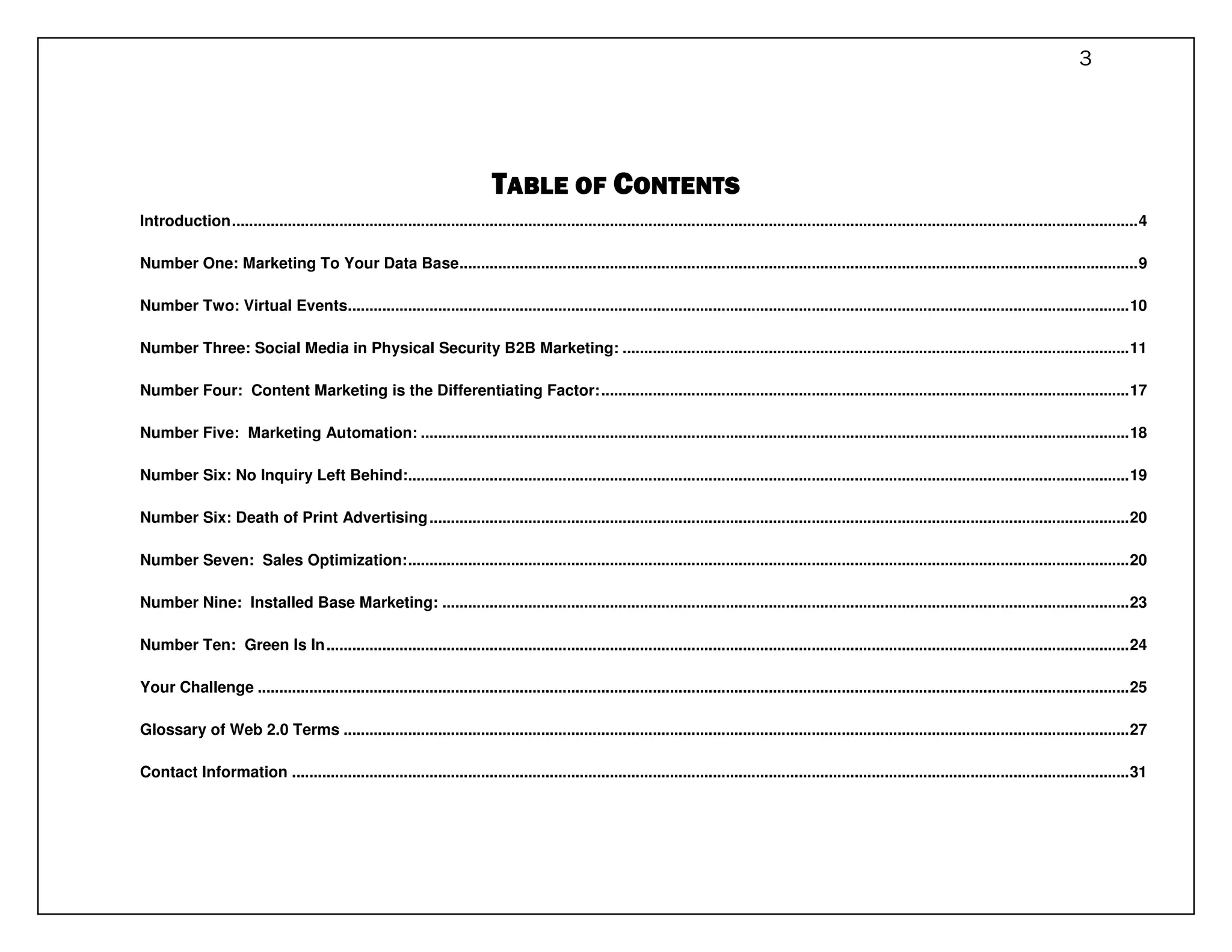3




                                                                              TABLE OF CONTENTS
Introduction ................................................................................................................................................................................................................... 4

Number One: Marketing To Your Data Base .............................................................................................................................................................. 9

Number Two: Virtual Events...................................................................................................................................................................................... 10

Number Three: Social Media in Physical Security B2B Marketing: ...................................................................................................................... 11

Number Four: Content Marketing is the Differentiating Factor: ........................................................................................................................... 17

Number Five: Marketing Automation: ..................................................................................................................................................................... 18

Number Six: No Inquiry Left Behind:........................................................................................................................................................................ 19

Number Six: Death of Print Advertising ................................................................................................................................................................... 20

Number Seven: Sales Optimization: ........................................................................................................................................................................ 20

Number Nine: Installed Base Marketing: ................................................................................................................................................................ 23

Number Ten: Green Is In ........................................................................................................................................................................................... 24

Your Challenge ........................................................................................................................................................................................................... 25

Glossary of Web 2.0 Terms ....................................................................................................................................................................................... 27

Contact Information ................................................................................................................................................................................................... 31
 