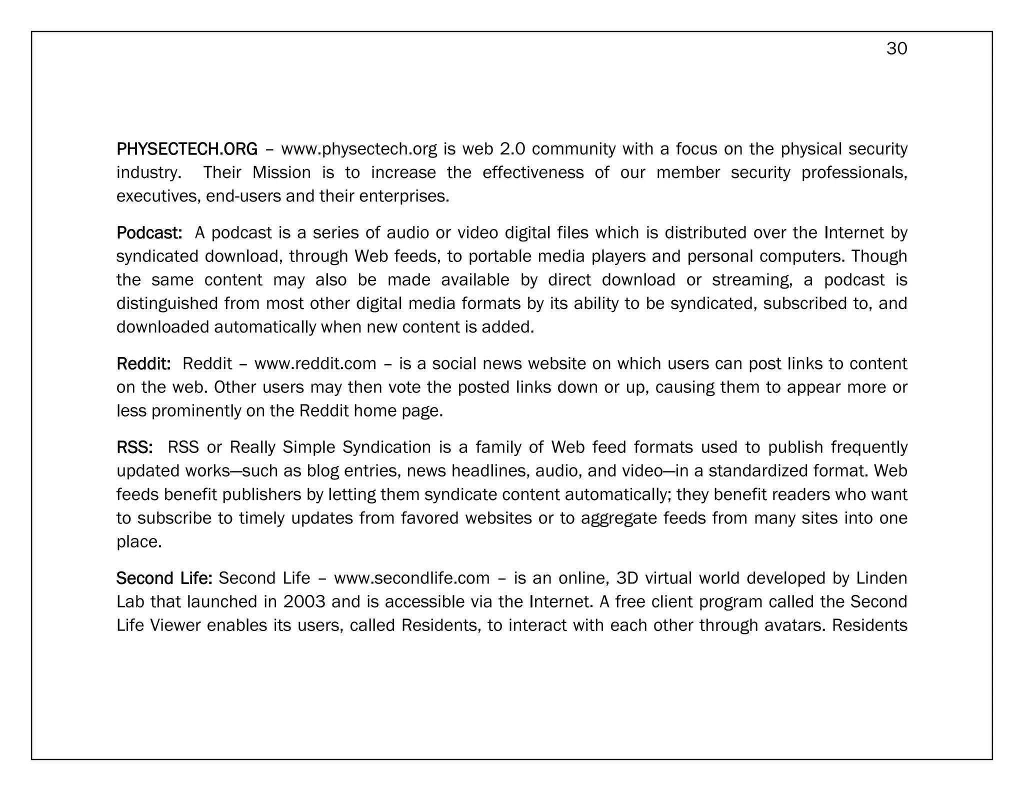 30




PHYSECTECH.ORG – www.physectech.org is web 2.0 community with a focus on the physical security
industry. Their Mission is to increase the effectiveness of our member security professionals,
executives, end-users and their enterprises.

Podcast: A podcast is a series of audio or video digital files which is distributed over the Internet by
syndicated download, through Web feeds, to portable media players and personal computers. Though
the same content may also be made available by direct download or streaming, a podcast is
distinguished from most other digital media formats by its ability to be syndicated, subscribed to, and
downloaded automatically when new content is added.

Reddit: Reddit – www.reddit.com – is a social news website on which users can post links to content
on the web. Other users may then vote the posted links down or up, causing them to appear more or
less prominently on the Reddit home page.

RSS: RSS or Really Simple Syndication is a family of Web feed formats used to publish frequently
updated works—such as blog entries, news headlines, audio, and video—in a standardized format. Web
feeds benefit publishers by letting them syndicate content automatically; they benefit readers who want
to subscribe to timely updates from favored websites or to aggregate feeds from many sites into one
place.

Second Life: Second Life – www.secondlife.com – is an online, 3D virtual world developed by Linden
Lab that launched in 2003 and is accessible via the Internet. A free client program called the Second
Life Viewer enables its users, called Residents, to interact with each other through avatars. Residents
 