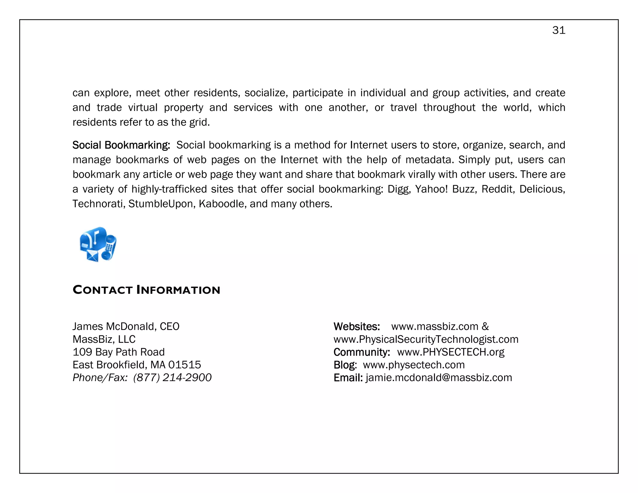 31




can explore, meet other residents, socialize, participate in individual and group activities, and create
and trade virtual property and services with one another, or travel throughout the world, which
residents refer to as the grid.

Social Bookmarking: Social bookmarking is a method for Internet users to store, organize, search, and
manage bookmarks of web pages on the Internet with the help of metadata. Simply put, users can
bookmark any article or web page they want and share that bookmark virally with other users. There are
a variety of highly-trafficked sites that offer social bookmarking: Digg, Yahoo! Buzz, Reddit, Delicious,
Technorati, StumbleUpon, Kaboodle, and many others.




CONTACT INFORMATION

James McDonald, CEO                                    Websites: www.massbiz.com &
MassBiz, LLC                                           www.PhysicalSecurityTechnologist.com
109 Bay Path Road                                      Community: www.PHYSECTECH.org
East Brookfield, MA 01515                              Blog:
                                                       Blog www.physectech.com
Phone/Fax: (877) 214-2900                              Email: jamie.mcdonald@massbiz.com
 