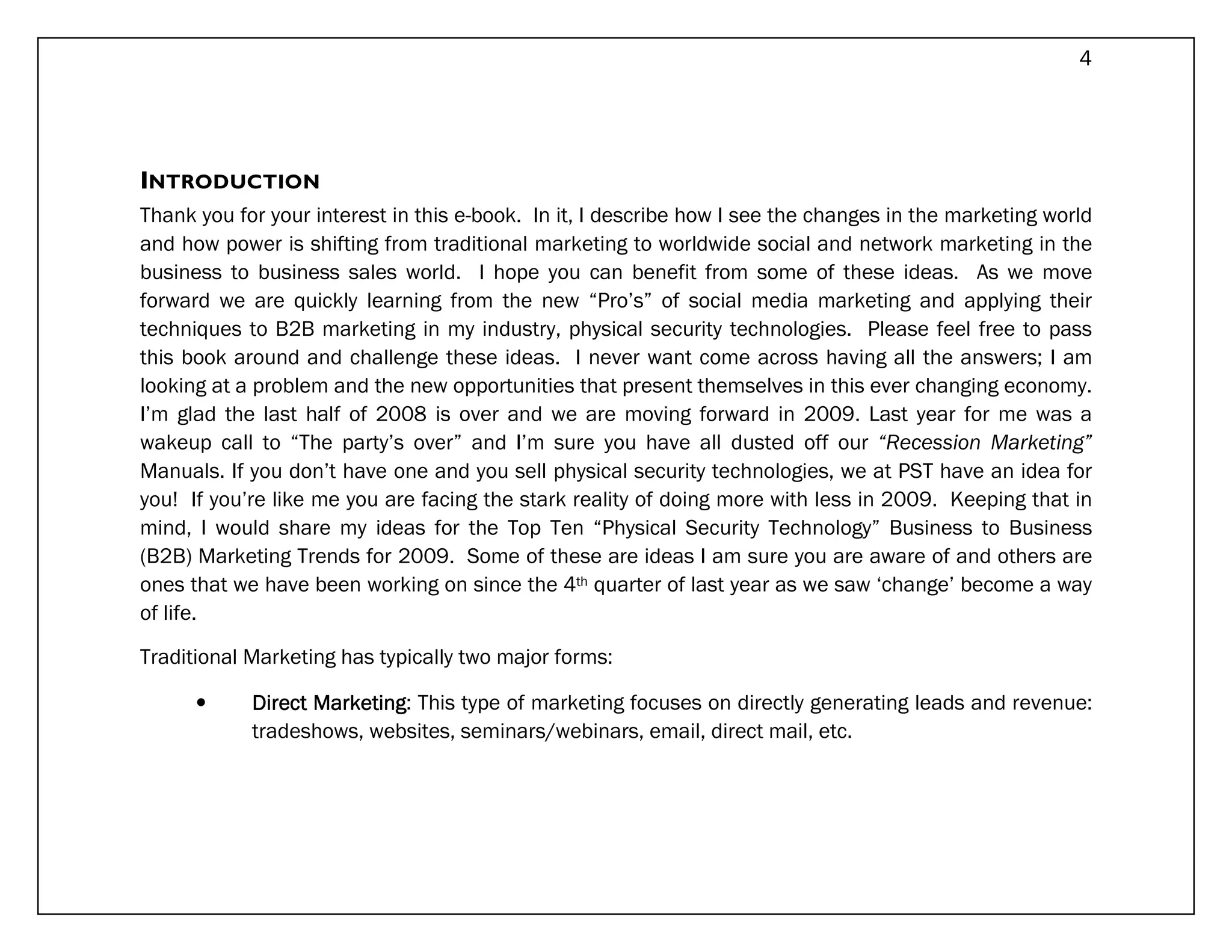 4




INTRODUCTION
Thank you for your interest in this e-book. In it, I describe how I see the changes in the marketing world
and how power is shifting from traditional marketing to worldwide social and network marketing in the
business to business sales world. I hope you can benefit from some of these ideas. As we move
forward we are quickly learning from the new “Pro’s” of social media marketing and applying their
techniques to B2B marketing in my industry, physical security technologies. Please feel free to pass
this book around and challenge these ideas. I never want come across having all the answers; I am
looking at a problem and the new opportunities that present themselves in this ever changing economy.
I’m glad the last half of 2008 is over and we are moving forward in 2009. Last year for me was a
wakeup call to “The party’s over” and I’m sure you have all dusted off our “Recession Marketing”
Manuals. If you don’t have one and you sell physical security technologies, we at PST have an idea for
you! If you’re like me you are facing the stark reality of doing more with less in 2009. Keeping that in
mind, I would share my ideas for the Top Ten “Physical Security Technology” Business to Business
(B2B) Marketing Trends for 2009. Some of these are ideas I am sure you are aware of and others are
ones that we have been working on since the 4th quarter of last year as we saw ‘change’ become a way
of life.

Traditional Marketing has typically two major forms:

      •     Direct Marketing This type of marketing focuses on directly generating leads and revenue:
                   Marketing:
            tradeshows, websites, seminars/webinars, email, direct mail, etc.
 