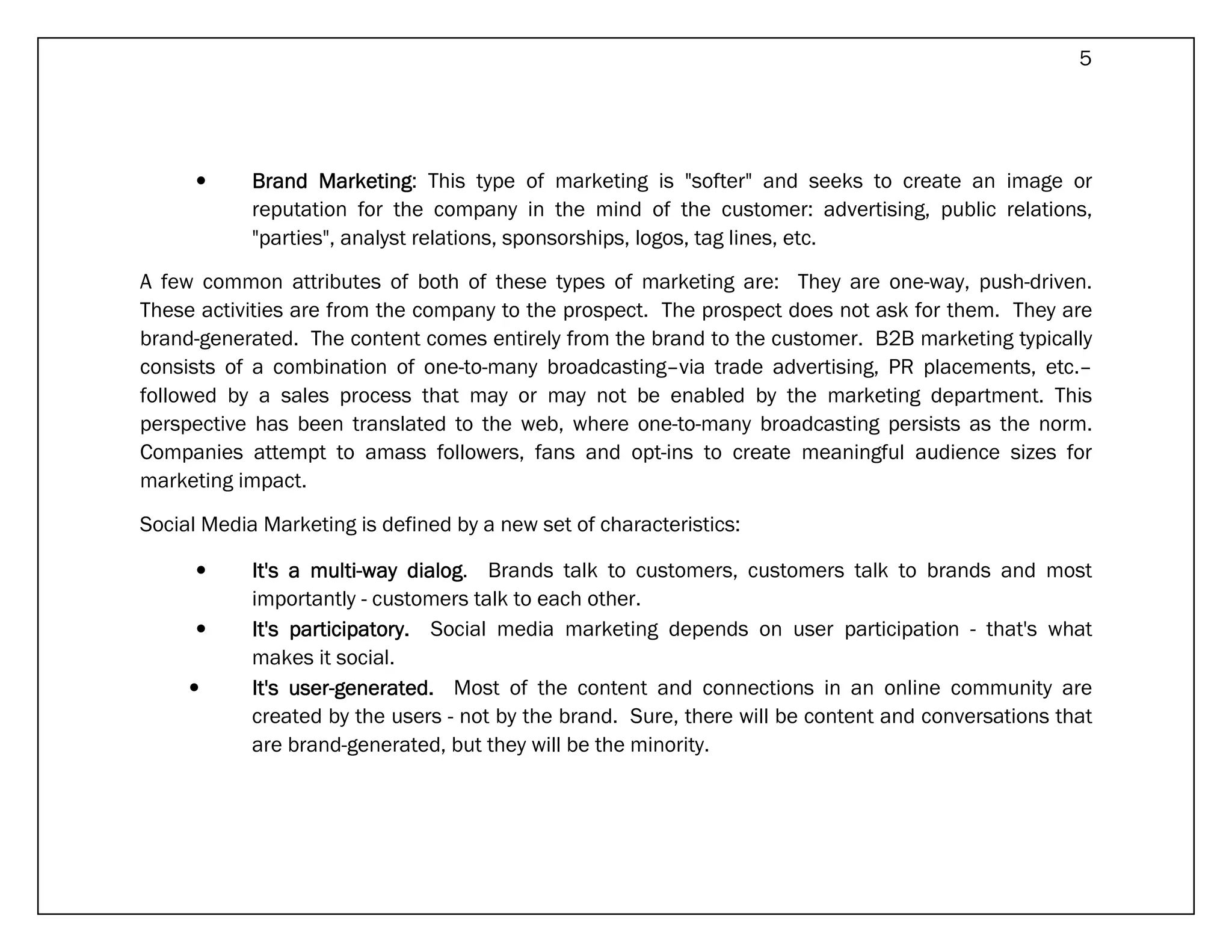 5




      •     Brand Marketing This type of marketing is "softer" and seeks to create an image or
                    Marketing:
            reputation for the company in the mind of the customer: advertising, public relations,
            "parties", analyst relations, sponsorships, logos, tag lines, etc.

A few common attributes of both of these types of marketing are: They are one-way, push-driven.
These activities are from the company to the prospect. The prospect does not ask for them. They are
brand-generated. The content comes entirely from the brand to the customer. B2B marketing typically
consists of a combination of one-to-many broadcasting–via trade advertising, PR placements, etc.–
followed by a sales process that may or may not be enabled by the marketing department. This
perspective has been translated to the web, where one-to-many broadcasting persists as the norm.
Companies attempt to amass followers, fans and opt-ins to create meaningful audience sizes for
marketing impact.

Social Media Marketing is defined by a new set of characteristics:

      •     It's a multi-way dialog Brands talk to customers, customers talk to brands and most
                   multi-      dialog.
            importantly - customers talk to each other.
      •     It's participatory. Social media marketing depends on user participation - that's what
                 participatory.
            makes it social.
     •      It's user-generated. Most of the content and connections in an online community are
                 user-
            created by the users - not by the brand. Sure, there will be content and conversations that
            are brand-generated, but they will be the minority.
 