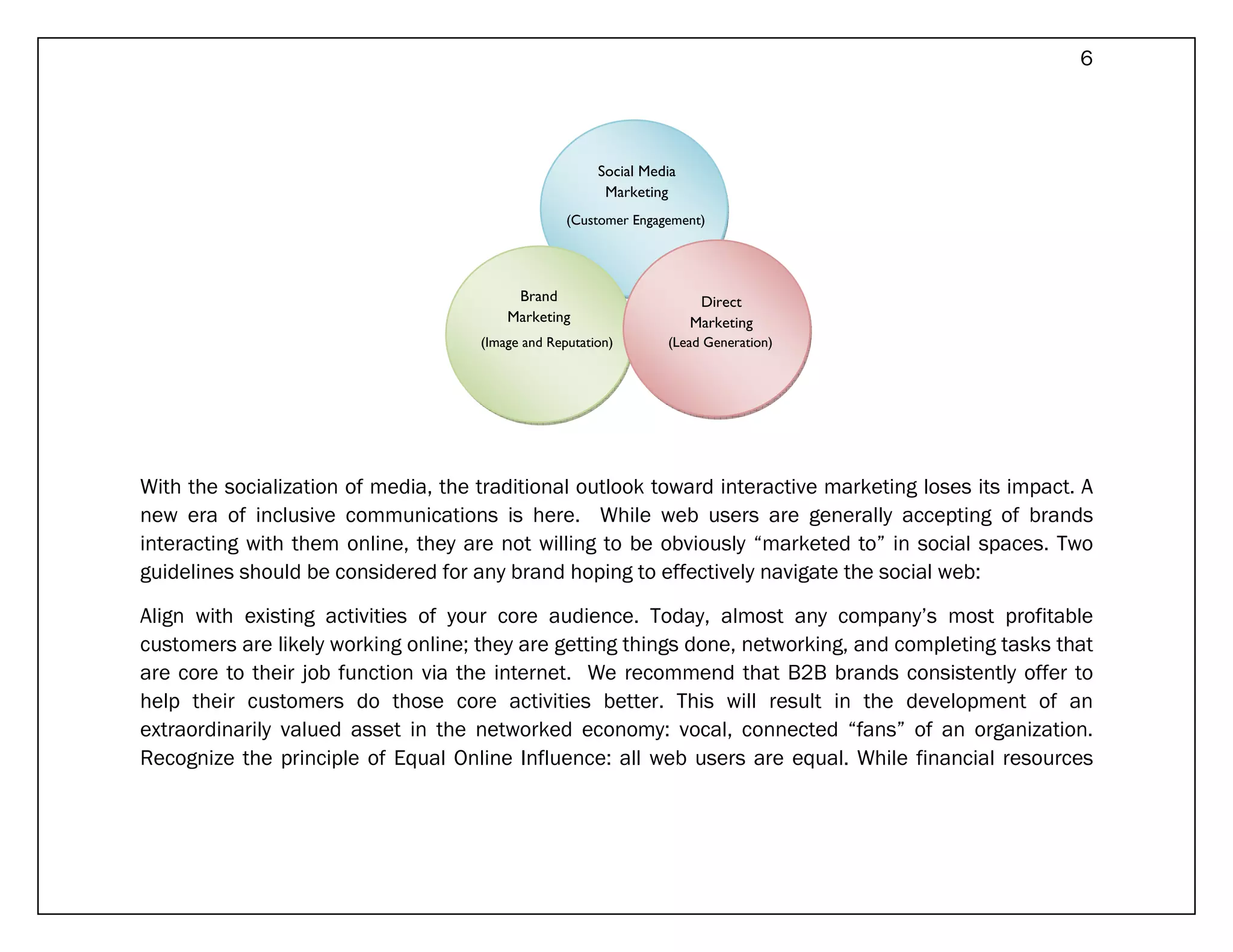 6




                                                        Social Media
                                                         Marketing
                                                   (Customer Engagement)




                                          Brand                         Direct
                                         Marketing                     Marketing
                                     (Image and Reputation)       (Lead Generation)




With the socialization of media, the traditional outlook toward interactive marketing loses its impact. A
new era of inclusive communications is here. While web users are generally accepting of brands
interacting with them online, they are not willing to be obviously “marketed to” in social spaces. Two
guidelines should be considered for any brand hoping to effectively navigate the social web:

Align with existing activities of your core audience. Today, almost any company’s most profitable
customers are likely working online; they are getting things done, networking, and completing tasks that
are core to their job function via the internet. We recommend that B2B brands consistently offer to
help their customers do those core activities better. This will result in the development of an
extraordinarily valued asset in the networked economy: vocal, connected “fans” of an organization.
Recognize the principle of Equal Online Influence: all web users are equal. While financial resources
 