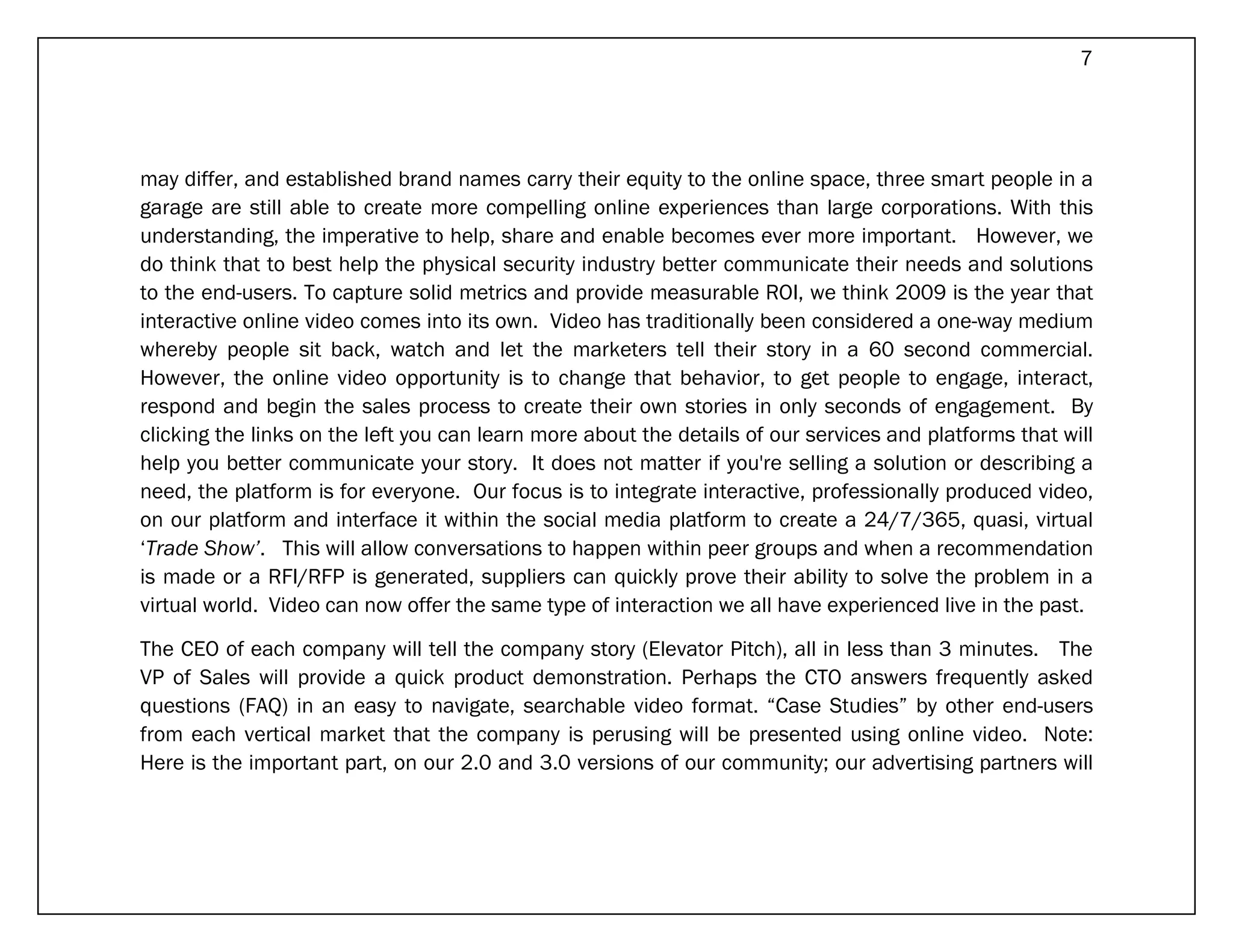 7




may differ, and established brand names carry their equity to the online space, three smart people in a
garage are still able to create more compelling online experiences than large corporations. With this
understanding, the imperative to help, share and enable becomes ever more important. However, we
do think that to best help the physical security industry better communicate their needs and solutions
to the end-users. To capture solid metrics and provide measurable ROI, we think 2009 is the year that
interactive online video comes into its own. Video has traditionally been considered a one-way medium
whereby people sit back, watch and let the marketers tell their story in a 60 second commercial.
However, the online video opportunity is to change that behavior, to get people to engage, interact,
respond and begin the sales process to create their own stories in only seconds of engagement. By
clicking the links on the left you can learn more about the details of our services and platforms that will
help you better communicate your story. It does not matter if you're selling a solution or describing a
need, the platform is for everyone. Our focus is to integrate interactive, professionally produced video,
on our platform and interface it within the social media platform to create a 24/7/365, quasi, virtual
‘Trade Show’. This will allow conversations to happen within peer groups and when a recommendation
is made or a RFI/RFP is generated, suppliers can quickly prove their ability to solve the problem in a
virtual world. Video can now offer the same type of interaction we all have experienced live in the past.

The CEO of each company will tell the company story (Elevator Pitch), all in less than 3 minutes. The
VP of Sales will provide a quick product demonstration. Perhaps the CTO answers frequently asked
questions (FAQ) in an easy to navigate, searchable video format. “Case Studies” by other end-users
from each vertical market that the company is perusing will be presented using online video. Note:
Here is the important part, on our 2.0 and 3.0 versions of our community; our advertising partners will
 