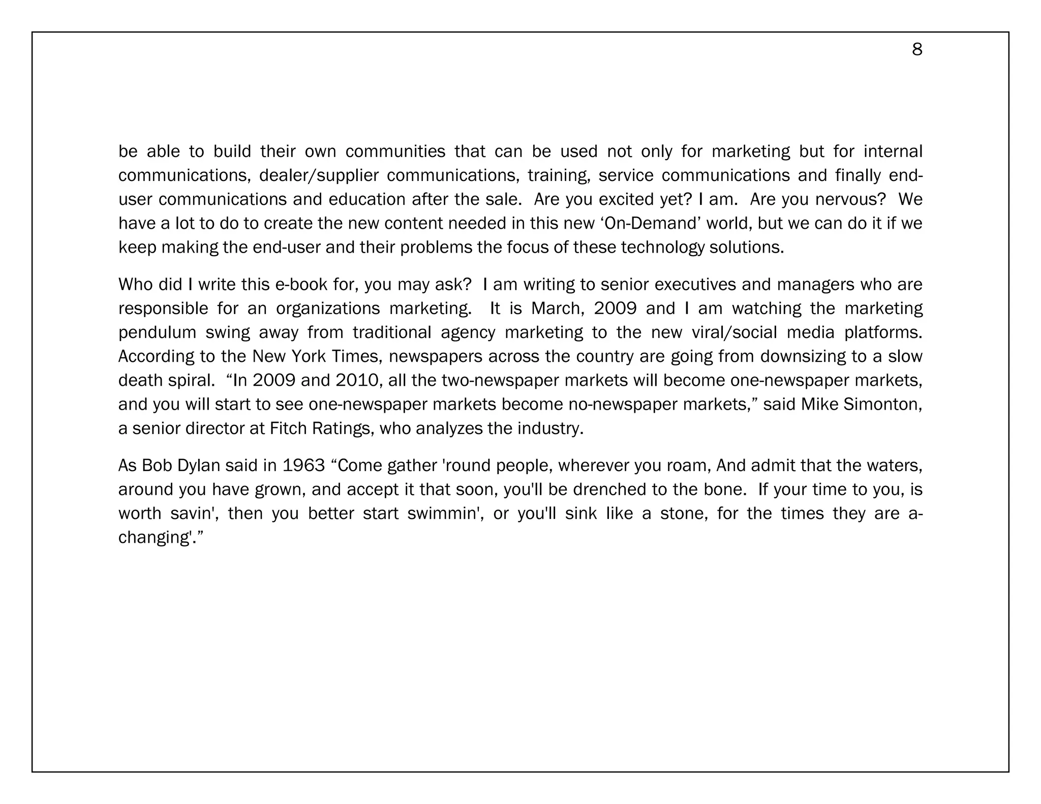 8




be able to build their own communities that can be used not only for marketing but for internal
communications, dealer/supplier communications, training, service communications and finally end-
user communications and education after the sale. Are you excited yet? I am. Are you nervous? We
have a lot to do to create the new content needed in this new ‘On-Demand’ world, but we can do it if we
keep making the end-user and their problems the focus of these technology solutions.

Who did I write this e-book for, you may ask? I am writing to senior executives and managers who are
responsible for an organizations marketing. It is March, 2009 and I am watching the marketing
pendulum swing away from traditional agency marketing to the new viral/social media platforms.
According to the New York Times, newspapers across the country are going from downsizing to a slow
death spiral. “In 2009 and 2010, all the two-newspaper markets will become one-newspaper markets,
and you will start to see one-newspaper markets become no-newspaper markets,” said Mike Simonton,
a senior director at Fitch Ratings, who analyzes the industry.

As Bob Dylan said in 1963 “Come gather 'round people, wherever you roam, And admit that the waters,
around you have grown, and accept it that soon, you'll be drenched to the bone. If your time to you, is
worth savin', then you better start swimmin', or you'll sink like a stone, for the times they are a-
changing'.”
 