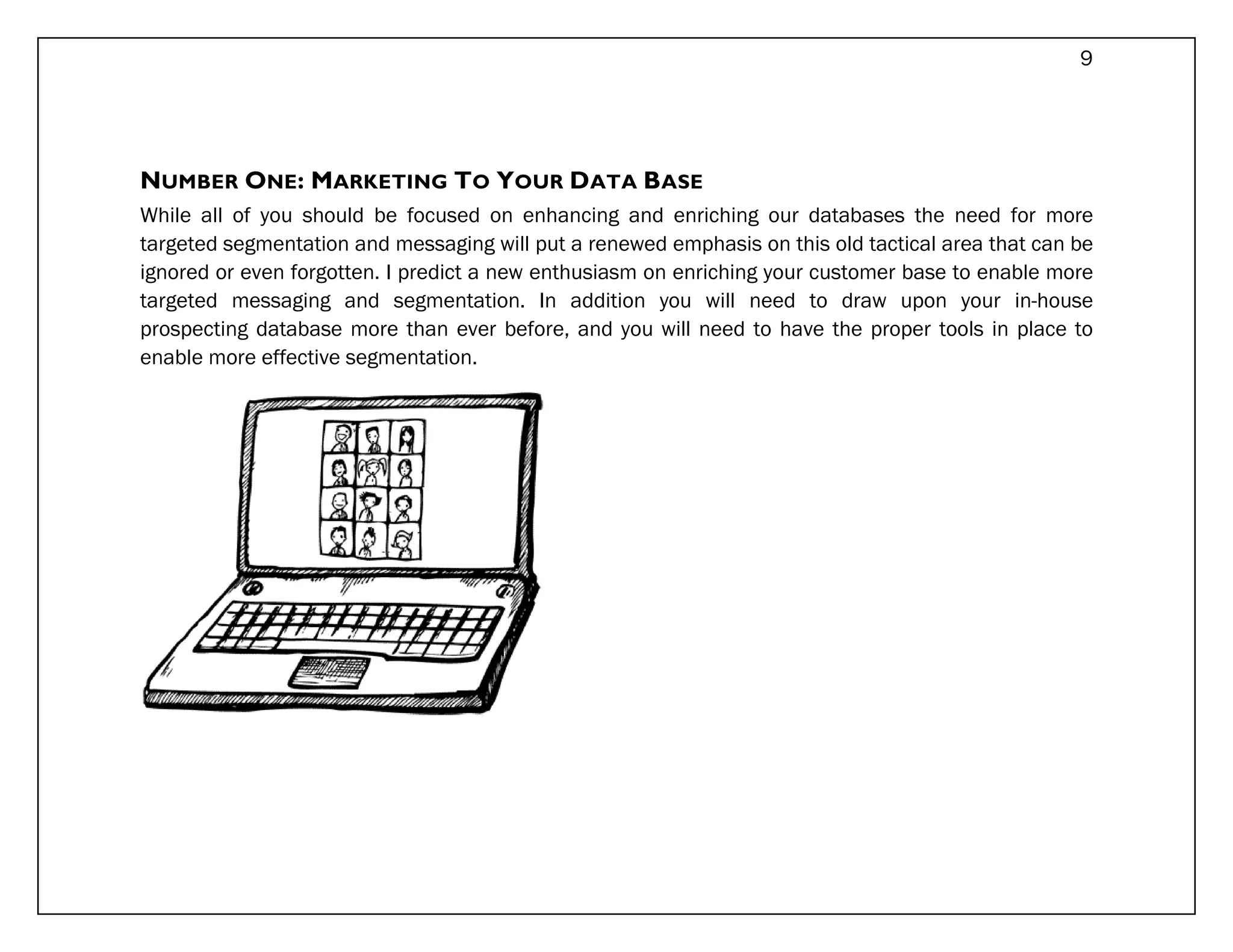 9




NUMBER ONE: MARKETING TO YOUR DATA BASE
While all of you should be focused on enhancing and enriching our databases the need for more
targeted segmentation and messaging will put a renewed emphasis on this old tactical area that can be
ignored or even forgotten. I predict a new enthusiasm on enriching your customer base to enable more
targeted messaging and segmentation. In addition you will need to draw upon your in-house
prospecting database more than ever before, and you will need to have the proper tools in place to
enable more effective segmentation.
 