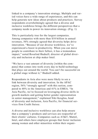 linked to a company’s innovation strategy. Multiple and var-
ied voices have a wide range of experiences, and this can
help generate new ideas about products and practices. Survey
respondents overwhelmingly agreed that a diverse and
inclusive workforce brings the different perspectives that a
company needs to power its innovation strategy. (Fig. 1)
This is particularly true for the largest companies.
Among companies with more than $10 billion in annual
revenues, 56% strongly agreed that diversity helps drive
innovation. “Because of our diverse workforce, we’ve
experienced a boost in productivity. When you can move
people to contribute to their fullest, it has a tremendous
impact,” noted Rosalind Hudnell, director of global diver-
sity and inclusion at chip maker Intel.
“We have a vast amount of diversity [within the com-
pany] that comes into work every day to build technology
that plays out around the world. You can’t be successful on
a global stage without it,” Hudnell added.
Respondents in Asia also were more likely to see a
link between diversity and innovation. In the APAC
region, 56% “strongly agreed” with this notion, com-
pared to 48% in the Americas and 41% in EMEA. “In
Asia Pacific, we’re focused on leveraging diverse skills in
growth markets and getting better gender representation
in senior management,” explained Niki Kesglou, head
of diversity and inclusion, Asia Pacific, for financial ser-
vices firm Credit Suisse.
A diverse and inclusive workforce can also help ensure
that a company’s products and services are respectful of
their clients’ cultures. Companies such as AT&T, Mattel,
Intel, and others have employee groups that foster inclusion
among women and other minorities within their organi-
 