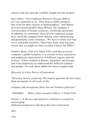 zations, and also provide valuable insight into the markets
they reflect. “Our Employee Resource Groups (ERGs)
are very important to us. They help us define products
that work for their regions or demographics,” said Mattel
diversity board member Huey Wilson, the company’s
vice president of human resources, worldwide operations.
In addition, he continued, these diverse employee groups
have saved the company from making some embarrassing
and potentially costly mistakes. “We have to make sure that
we’re culturally sensitive. There have been some big near
misses that we might not have avoided without the ERGs.”
Frédéric Rozé, CEO of L’Oréal USA, said that given his
company’s global footprint, it is critical to have executives
and employees representative of different regions and eth-
nicities. “I have worked in Russia, Argentina, and Europe,
and it has helped me to understand the different cultures
and people,” he said. Rozé added that these insights help
Diversity Is a Key Driver of Innovation
“Diversity fosters creativity. We need to generate the best ideas
from our people in all levels of the
company and incorporate them into our business practices.”
–FRéDéRic ROzé, chief executive officer, L’Oréal USA
FiGure 1: A diverse and inclusive workforce is crucial to
encouraging
different perspectives and ideas that drive innovation.
48%
37%
 