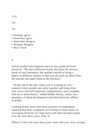 11%
3%
1%
• Strongly agree
• Somewhat agree
• Somewhat disagree
• Strongly disagree
• Don’t know
6
inform product development and can also guide business
practices. “We have different brands that meet the diverse
needs of our consumers, but another benefit of being a
player in different regions is that you can pick up ideas from
the outside and apply them to the business.”
“At the end of the day, when you’re creating an envi-
ronment where people can come together and bring their
own views and feel respected, competitively, your company
will do so much better,” added Debbie Storey, senior vice
president of talent development and chief diversity officer
at AT&T.
Looking ahead, more than three quarters of respondents
reported that their companies are looking to focus more on
leveraging diversity for innovation and other business goals
over the next three years. (Fig. 2)
FiGure 2: Over the next three years, how will your focus change
 