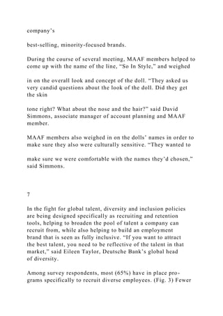 company’s
best-selling, minority-focused brands.
During the course of several meeting, MAAF members helped to
come up with the name of the line, “So In Style,” and weighed
in on the overall look and concept of the doll. “They asked us
very candid questions about the look of the doll. Did they get
the skin
tone right? What about the nose and the hair?” said David
Simmons, associate manager of account planning and MAAF
member.
MAAF members also weighed in on the dolls’ names in order to
make sure they also were culturally sensitive. “They wanted to
make sure we were comfortable with the names they’d chosen,”
said Simmons.
7
In the fight for global talent, diversity and inclusion policies
are being designed specifically as recruiting and retention
tools, helping to broaden the pool of talent a company can
recruit from, while also helping to build an employment
brand that is seen as fully inclusive. “If you want to attract
the best talent, you need to be reflective of the talent in that
market,” said Eileen Taylor, Deutsche Bank’s global head
of diversity.
Among survey respondents, most (65%) have in place pro-
grams specifically to recruit diverse employees. (Fig. 3) Fewer
 