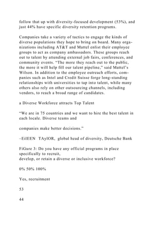 follow that up with diversity-focused development (53%), and
just 44% have specific diversity retention programs.
Companies take a variety of tactics to engage the kinds of
diverse populations they hope to bring on board. Many orga-
nizations including AT&T and Mattel enlist their employee
groups to act as company ambassadors. These groups reach
out to talent by attending external job fairs, conferences, and
community events. “The more they reach out to the public,
the more it will help fill our talent pipeline,” said Mattel’s
Wilson. In addition to the employee outreach efforts, com-
panies such as Intel and Credit Suisse forge long-standing
relationships with universities to tap into talent, while many
others also rely on other outsourcing channels, including
vendors, to reach a broad range of candidates.
a Diverse Workforce attracts Top Talent
“We are in 75 countries and we want to hire the best talent in
each locale. Diverse teams and
companies make better decisions.”
–EilEEN TAylOR, global head of diversity, Deutsche Bank
FiGure 3: Do you have any official programs in place
specifically to recruit,
develop, or retain a diverse or inclusive workforce?
0% 50% 100%
Yes, recruitment
53
44
 
