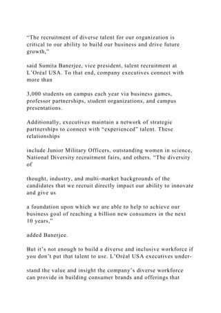 “The recruitment of diverse talent for our organization is
critical to our ability to build our business and drive future
growth,”
said Sumita Banerjee, vice president, talent recruitment at
L’Oréal USA. To that end, company executives connect with
more than
3,000 students on campus each year via business games,
professor partnerships, student organizations, and campus
presentations.
Additionally, executives maintain a network of strategic
partnerships to connect with “experienced” talent. These
relationships
include Junior Military Officers, outstanding women in science,
National Diversity recruitment fairs, and others. “The diversity
of
thought, industry, and multi-market backgrounds of the
candidates that we recruit directly impact our ability to innovate
and give us
a foundation upon which we are able to help to achieve our
business goal of reaching a billion new consumers in the next
10 years,”
added Banerjee.
But it’s not enough to build a diverse and inclusive workforce if
you don’t put that talent to use. L’Oréal USA executives under-
stand the value and insight the company’s diverse workforce
can provide in building consumer brands and offerings that
 