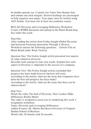 be double-spaced, use 12-point size Times New Roman font,
and contain one-inch margins. Section headings are encouraged
to help organize your paper. Your paper must be written using
APA format. You must cite at least one academic source.
BUS 303 Diversity and Leveraging Difference Worksheet
Create a WORD document and upload to the Black Board drop
box under this week.
Step One:
After reading the article from Forbes Insight Global Diversity
and Inclusion Fostering Innovation Through A Diverse
Workforce answer the following questions. (Article File on
Black Board under Week Twelve)
Question One: The Forbes Insight article presented two aspects
of value related to diversity.
Describe each concept in your own words. Explain how each
aspect of diversity is important to the success of a company.
Question Two: The Forbes Insight article concluded that
progress has been made however barriers still exist.
According to the article, what are the areas that companies have
done the best and progress has been made?
According to the article, what are the areas that there can be
improvement?
Step Two:
Watch the video The End of Diversity: How Leaders Make
Differences Really Matter
The video is assigned to assist you in completing this week’s
assignment worksheet.
Topic: Diversity and Leveraging Differences
Author/Creator: Dr. Martin Davidson University of Virginia
Darden School of Business
Watch only 10 minutes and 10 seconds.
 