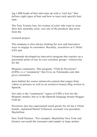 ing 1,000 heads of hair and came up with a “curl key” that
defines eight types of hair and how to treat each specific hair
type.
The True Texture line, for women of color who want to wear
their hair naturally curly, was one of the products that arose
from the
research project.
The company is also always looking for new and innovative
ways to engage its customers. Recently, executives at L’Oréal
USA and
Telemundo developed an innovative program that touches on a
passionate point of one its core customer groups—telenovelas
for the
Hispanic community. This program, “Club de Noveleras”
(CDN), is a “community” that lives on Telemundo.com that
gives consumers
more behind the scenes telenovela content that ranges from
videos to pictures as well as an exclusive beauty blog written in
Spanish.
Not only is the “community” aspect of CDN a first for the
Hispanic market, but so is the Spanish-language beauty blogger.
Club de
Noveleras also has experiential touch-points for all the L’Oréal
brands, explained Daniel Villarroel, assistant vice president,
Maybelline
New York*Garnier. “For example, Maybelline New York and
Garnier can touch the consumer and sample in large market
 