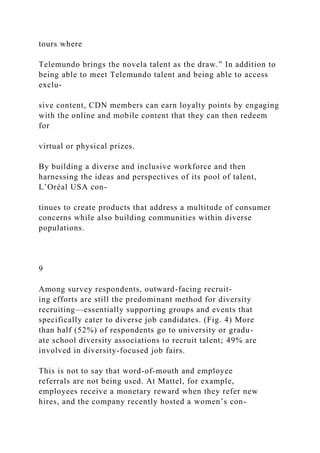 tours where
Telemundo brings the novela talent as the draw.” In addition to
being able to meet Telemundo talent and being able to access
exclu-
sive content, CDN members can earn loyalty points by engaging
with the online and mobile content that they can then redeem
for
virtual or physical prizes.
By building a diverse and inclusive workforce and then
harnessing the ideas and perspectives of its pool of talent,
L’Oréal USA con-
tinues to create products that address a multitude of consumer
concerns while also building communities within diverse
populations.
9
Among survey respondents, outward-facing recruit-
ing efforts are still the predominant method for diversity
recruiting—essentially supporting groups and events that
specifically cater to diverse job candidates. (Fig. 4) More
than half (52%) of respondents go to university or gradu-
ate school diversity associations to recruit talent; 49% are
involved in diversity-focused job fairs.
This is not to say that word-of-mouth and employee
referrals are not being used. At Mattel, for example,
employees receive a monetary reward when they refer new
hires, and the company recently hosted a women’s con-
 