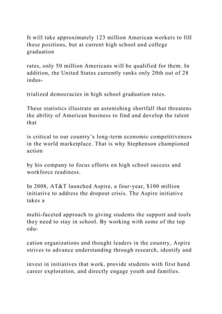 It will take approximately 123 million American workers to fill
these positions, but at current high school and college
graduation
rates, only 50 million Americans will be qualified for them. In
addition, the United States currently ranks only 20th out of 28
indus-
trialized democracies in high school graduation rates.
These statistics illustrate an astonishing shortfall that threatens
the ability of American business to find and develop the talent
that
is critical to our country’s long-term economic competitiveness
in the world marketplace. That is why Stephenson championed
action
by his company to focus efforts on high school success and
workforce readiness.
In 2008, AT&T launched Aspire, a four-year, $100 million
initiative to address the dropout crisis. The Aspire initiative
takes a
multi-faceted approach to giving students the support and tools
they need to stay in school. By working with some of the top
edu-
cation organizations and thought leaders in the country, Aspire
strives to advance understanding through research, identify and
invest in initiatives that work, provide students with first hand
career exploration, and directly engage youth and families.
 