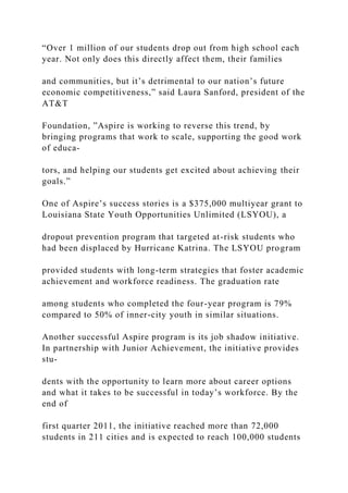 “Over 1 million of our students drop out from high school each
year. Not only does this directly affect them, their families
and communities, but it’s detrimental to our nation’s future
economic competitiveness,” said Laura Sanford, president of the
AT&T
Foundation, ”Aspire is working to reverse this trend, by
bringing programs that work to scale, supporting the good work
of educa-
tors, and helping our students get excited about achieving their
goals.”
One of Aspire’s success stories is a $375,000 multiyear grant to
Louisiana State Youth Opportunities Unlimited (LSYOU), a
dropout prevention program that targeted at-risk students who
had been displaced by Hurricane Katrina. The LSYOU program
provided students with long-term strategies that foster academic
achievement and workforce readiness. The graduation rate
among students who completed the four-year program is 79%
compared to 50% of inner-city youth in similar situations.
Another successful Aspire program is its job shadow initiative.
In partnership with Junior Achievement, the initiative provides
stu-
dents with the opportunity to learn more about career options
and what it takes to be successful in today’s workforce. By the
end of
first quarter 2011, the initiative reached more than 72,000
students in 211 cities and is expected to reach 100,000 students
 