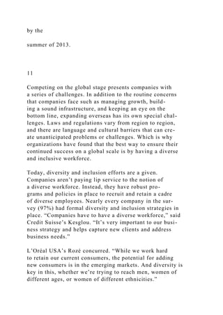 by the
summer of 2013.
11
Competing on the global stage presents companies with
a series of challenges. In addition to the routine concerns
that companies face such as managing growth, build-
ing a sound infrastructure, and keeping an eye on the
bottom line, expanding overseas has its own special chal-
lenges. Laws and regulations vary from region to region,
and there are language and cultural barriers that can cre-
ate unanticipated problems or challenges. Which is why
organizations have found that the best way to ensure their
continued success on a global scale is by having a diverse
and inclusive workforce.
Today, diversity and inclusion efforts are a given.
Companies aren’t paying lip service to the notion of
a diverse workforce. Instead, they have robust pro-
grams and policies in place to recruit and retain a cadre
of diverse employees. Nearly every company in the sur-
vey (97%) had formal diversity and inclusion strategies in
place. “Companies have to have a diverse workforce,” said
Credit Suisse’s Kesglou. “It’s very important to our busi-
ness strategy and helps capture new clients and address
business needs.”
L’Oréal USA’s Rozé concurred. “While we work hard
to retain our current consumers, the potential for adding
new consumers is in the emerging markets. And diversity is
key in this, whether we’re trying to reach men, women of
different ages, or women of different ethnicities.”
 