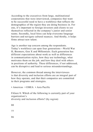 According to the executives from large, multinational
corporations that were interviewed, companies that want
to be successful need to have a workforce that reflects the
demographics of the region they are doing business in. For
one, it’s important to foreign investors and clients to see
themselves reflected in the company’s junior and senior
teams. Secondly, local hires can help overcome language
barriers and navigate cultural nuances. And thirdly, it helps
firms attract new talent.
Age is another top concern among the respondents.
Today’s workforce can span four generations—World War
II, Boomers, Gen X and Millennials. Each generation has
different expectations about work as well as differences
in communication styles, how they use technology, what
motivates them on the job, and how they deal with others
in positions of authority. These differences, if not addressed,
can be disruptive and lead to serious misunderstandings.
However, the common thread among the interviewees
is that diversity and inclusion efforts are an integral part of
how they operate, and that their companies are committed
to their programs and strategies.
• Americas • EMEA • Asia Pacific
FiGure 8: Which of the following is currently part of your
organization’s
diversity and inclusion efforts? (by region)
80
77
86
 