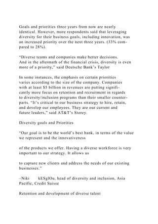 Goals and priorities three years from now are nearly
identical. However, more respondents said that leveraging
diversity for their business goals, including innovation, was
an increased priority over the next three years. (33% com-
pared to 28%).
“Diverse teams and companies make better decisions.
And in the aftermath of the financial crisis, diversity is even
more of a priority,” said Deutsche Bank’s Taylor
In some instances, the emphasis on certain priorities
varies according to the size of the company. Companies
with at least $5 billion in revenues are putting signifi-
cantly more focus on retention and recruitment in regards
to diversity/inclusion programs than their smaller counter-
parts. “It’s critical to our business strategy to hire, retain,
and develop our employees. They are our current and
future leaders,” said AT&T’s Storey.
Diversity goals and Priorities
“Our goal is to be the world’s best bank, in terms of the value
we represent and the innovativeness
of the products we offer. Having a diverse workforce is very
important to our strategy. It allows us
to capture new clients and address the needs of our existing
businesses.”
–Niki kESglOu, head of diversity and inclusion, Asia
Pacific, Credit Suisse
Retention and development of diverse talent
 
