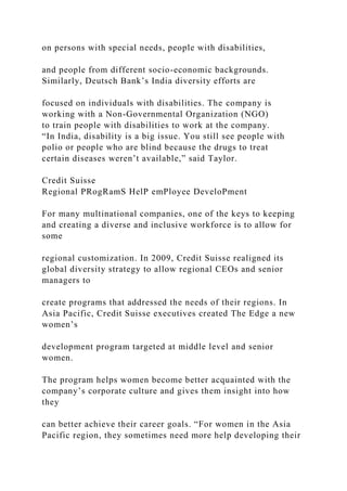 on persons with special needs, people with disabilities,
and people from different socio-economic backgrounds.
Similarly, Deutsch Bank’s India diversity efforts are
focused on individuals with disabilities. The company is
working with a Non-Governmental Organization (NGO)
to train people with disabilities to work at the company.
“In India, disability is a big issue. You still see people with
polio or people who are blind because the drugs to treat
certain diseases weren’t available,” said Taylor.
Credit Suisse
Regional PRogRamS HelP emPloyee DeveloPment
For many multinational companies, one of the keys to keeping
and creating a diverse and inclusive workforce is to allow for
some
regional customization. In 2009, Credit Suisse realigned its
global diversity strategy to allow regional CEOs and senior
managers to
create programs that addressed the needs of their regions. In
Asia Pacific, Credit Suisse executives created The Edge a new
women’s
development program targeted at middle level and senior
women.
The program helps women become better acquainted with the
company’s corporate culture and gives them insight into how
they
can better achieve their career goals. “For women in the Asia
Pacific region, they sometimes need more help developing their
 