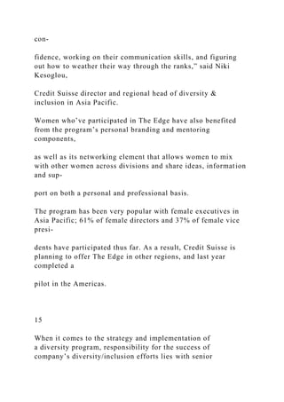 con-
fidence, working on their communication skills, and figuring
out how to weather their way through the ranks,” said Niki
Kesoglou,
Credit Suisse director and regional head of diversity &
inclusion in Asia Pacific.
Women who’ve participated in The Edge have also benefited
from the program’s personal branding and mentoring
components,
as well as its networking element that allows women to mix
with other women across divisions and share ideas, information
and sup-
port on both a personal and professional basis.
The program has been very popular with female executives in
Asia Pacific; 61% of female directors and 37% of female vice
presi-
dents have participated thus far. As a result, Credit Suisse is
planning to offer The Edge in other regions, and last year
completed a
pilot in the Americas.
15
When it comes to the strategy and implementation of
a diversity program, responsibility for the success of
company’s diversity/inclusion efforts lies with senior
 
