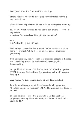 inadequate attention from senior leadership
other priorities related to managing our workforce currently
take precedence
we don’t have any barriers to our focus on workplace diversity
FiGure 16: What barriers do you see to continuing to develop or
implement
a strategy for workplace diversity and inclusion?
Intel
AttrActIng HIgH-tecH tAlent
Technology companies face several challenges when trying to
recruit top talent. While there is no shortage of engineers
graduating
from universities, many of them are choosing careers in finance
and consulting instead of traditional technology jobs.
Compounding
this problem is the fact that few women and minorities pursue
STEM (Science, Technology, Engineering, and Math) careers,
making it
even harder for tech companies to attract diverse talent.
In order to address some of these issues, Intel created the
“Rotation Engineers Program” (REP). The program was founded
in 1987
by then-chief executive Craig Barrett, who designed the
program to develop and foster new, diverse talent at the tech
giant. In REP,
 