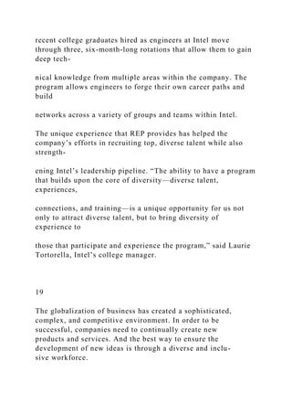 recent college graduates hired as engineers at Intel move
through three, six-month-long rotations that allow them to gain
deep tech-
nical knowledge from multiple areas within the company. The
program allows engineers to forge their own career paths and
build
networks across a variety of groups and teams within Intel.
The unique experience that REP provides has helped the
company’s efforts in recruiting top, diverse talent while also
strength-
ening Intel’s leadership pipeline. “The ability to have a program
that builds upon the core of diversity—diverse talent,
experiences,
connections, and training—is a unique opportunity for us not
only to attract diverse talent, but to bring diversity of
experience to
those that participate and experience the program,” said Laurie
Tortorella, Intel’s college manager.
19
The globalization of business has created a sophisticated,
complex, and competitive environment. In order to be
successful, companies need to continually create new
products and services. And the best way to ensure the
development of new ideas is through a diverse and inclu-
sive workforce.
 