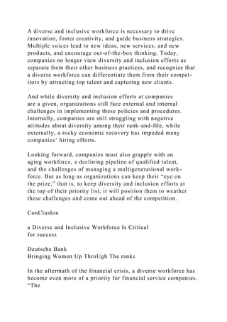A diverse and inclusive workforce is necessary to drive
innovation, foster creativity, and guide business strategies.
Multiple voices lead to new ideas, new services, and new
products, and encourage out-of-the-box thinking. Today,
companies no longer view diversity and inclusion efforts as
separate from their other business practices, and recognize that
a diverse workforce can differentiate them from their compet-
itors by attracting top talent and capturing new clients.
And while diversity and inclusion efforts at companies
are a given, organizations still face external and internal
challenges in implementing these policies and procedures.
Internally, companies are still struggling with negative
attitudes about diversity among their rank-and-file, while
externally, a rocky economic recovery has impeded many
companies’ hiring efforts.
Looking forward, companies must also grapple with an
aging workforce, a declining pipeline of qualified talent,
and the challenges of managing a multigenerational work-
force. But as long as organizations can keep their “eye on
the prize,” that is, to keep diversity and inclusion efforts at
the top of their priority list, it will position them to weather
these challenges and come out ahead of the competition.
ConClusIon
a Diverse and Inclusive Workforce Is Critical
for success
Deutsche Bank
Bringing Women Up ThroUgh The ranks
In the aftermath of the financial crisis, a diverse workforce has
become even more of a priority for financial service companies.
“The
 
