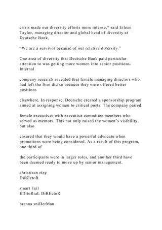 crisis made our diversity efforts more intense,” said Eileen
Taylor, managing director and global head of diversity at
Deutsche Bank.
“We are a survivor because of our relative diversity.”
One area of diversity that Deutsche Bank paid particular
attention to was getting more women into senior positions.
Internal
company research revealed that female managing directors who
had left the firm did so because they were offered better
positions
elsewhere. In response, Deutsche created a sponsorship program
aimed at assigning women to critical posts. The company paired
female executives with executive committee members who
served as mentors. This not only raised the women’s visibility,
but also
ensured that they would have a powerful advocate when
promotions were being considered. As a result of this program,
one third of
the participants were in larger roles, and another third have
been deemed ready to move up by senior management.
christiaan rizy
DiREctoR
stuart Feil
EDitoRiaL DiREctoR
brenna sniDerMan
 