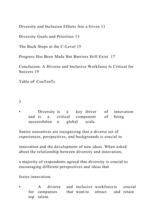 Diversity and Inclusion Efforts Are a Given 11
Diversity Goals and Priorities 13
The Buck Stops at the C-Level 15
Progress Has Been Made But Barriers Still Exist 17
Conclusion: A Diverse and Inclusive Workforce Is Critical for
Success 19
Table oF ConTenTs
3
• Diversity is a key driver of innovation
and is a critical component of being
successfulon a global scale.
Senior executives are recognizing that a diverse set of
experiences, perspectives, and backgrounds is crucial to
innovation and the development of new ideas. When asked
about the relationship between diversity and innovation,
a majority of respondents agreed that diversity is crucial to
encouraging different perspectives and ideas that
foster innovation.
• A diverse and inclusive workforce is crucial
for companies that want to attract and retain
top talent.
 
