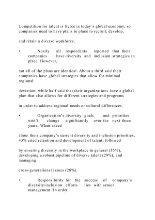 Competition for talent is fierce in today’s global economy, so
companies need to have plans in place to recruit, develop,
and retain a diverse workforce.
• Nearly all respondents reported that their
companies have diversity and inclusion strategies in
place. However,
not all of the plans are identical. About a third said their
companies have global strategies that allow for minimal
regional
deviation, while half said that their organizations have a global
plan that also allows for different strategies and programs
in order to address regional needs or cultural differences.
• Organization’s diversity goals and priorities
won’t change significantly over the next three
years. When asked
about their company’s current diversity and inclusion priorities,
43% cited retention and development of talent, followed
by ensuring diversity in the workplace in general (35%),
developing a robust pipeline of diverse talent (29%), and
managing
cross-generational issues (28%).
• Responsibility for the success of company’s
diversity/inclusion efforts lies with senior
management. In order
 