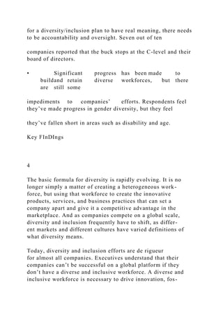 for a diversity/inclusion plan to have real meaning, there needs
to be accountability and oversight. Seven out of ten
companies reported that the buck stops at the C-level and their
board of directors.
• Significant progress has been made to
buildand retain diverse workforces, but there
are still some
impediments to companies’ efforts. Respondents feel
they’ve made progress in gender diversity, but they feel
they’ve fallen short in areas such as disability and age.
Key FInDIngs
4
The basic formula for diversity is rapidly evolving. It is no
longer simply a matter of creating a heterogeneous work-
force, but using that workforce to create the innovative
products, services, and business practices that can set a
company apart and give it a competitive advantage in the
marketplace. And as companies compete on a global scale,
diversity and inclusion frequently have to shift, as differ-
ent markets and different cultures have varied definitions of
what diversity means.
Today, diversity and inclusion efforts are de rigueur
for almost all companies. Executives understand that their
companies can’t be successful on a global platform if they
don’t have a diverse and inclusive workforce. A diverse and
inclusive workforce is necessary to drive innovation, fos-
 