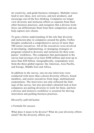 ter creativity, and guide business strategies. Multiple voices
lead to new ideas, new services, and new products, and
encourage out-of-the box thinking. Companies no longer
view diversity and inclusion efforts as separate from their
other business practices, and recognize that a diverse work-
force can differentiate them from their competitors and can
help capture new clients.
To gain a better understanding of the role that diversity
and inclusion play in companies around the globe, Forbes
Insights conducted a comprehensive survey of more than
300 senior executives. All of the executives were involved
in developing, implementing, or managing strategies or
programs related to diversity and inclusion for their com-
panies’ workforce. The companies that participated in the
survey had revenues of at least $500 million and went up to
more than $20 billion. Geographically, respondents were
from the three global regions: the Americas, Asia Pacific,
and Europe, Middle East and Africa.
In addition to the survey, one-on-one interviews were
conducted with more than a dozen diversity officers, board
members, and senior executives from large, multinational
corporations. The interviews not only reflected the find-
ings of the survey, but also provided a detailed look at how
companies are putting diversity to work for them, and how
a diverse and inclusive workforce is essential for driving
innovation and guiding business practices.
DIversITy anD InClusIon
a Formula for success
What does it mean to be diverse? What do your diversity efforts
entail? Do the diversity efforts you
 