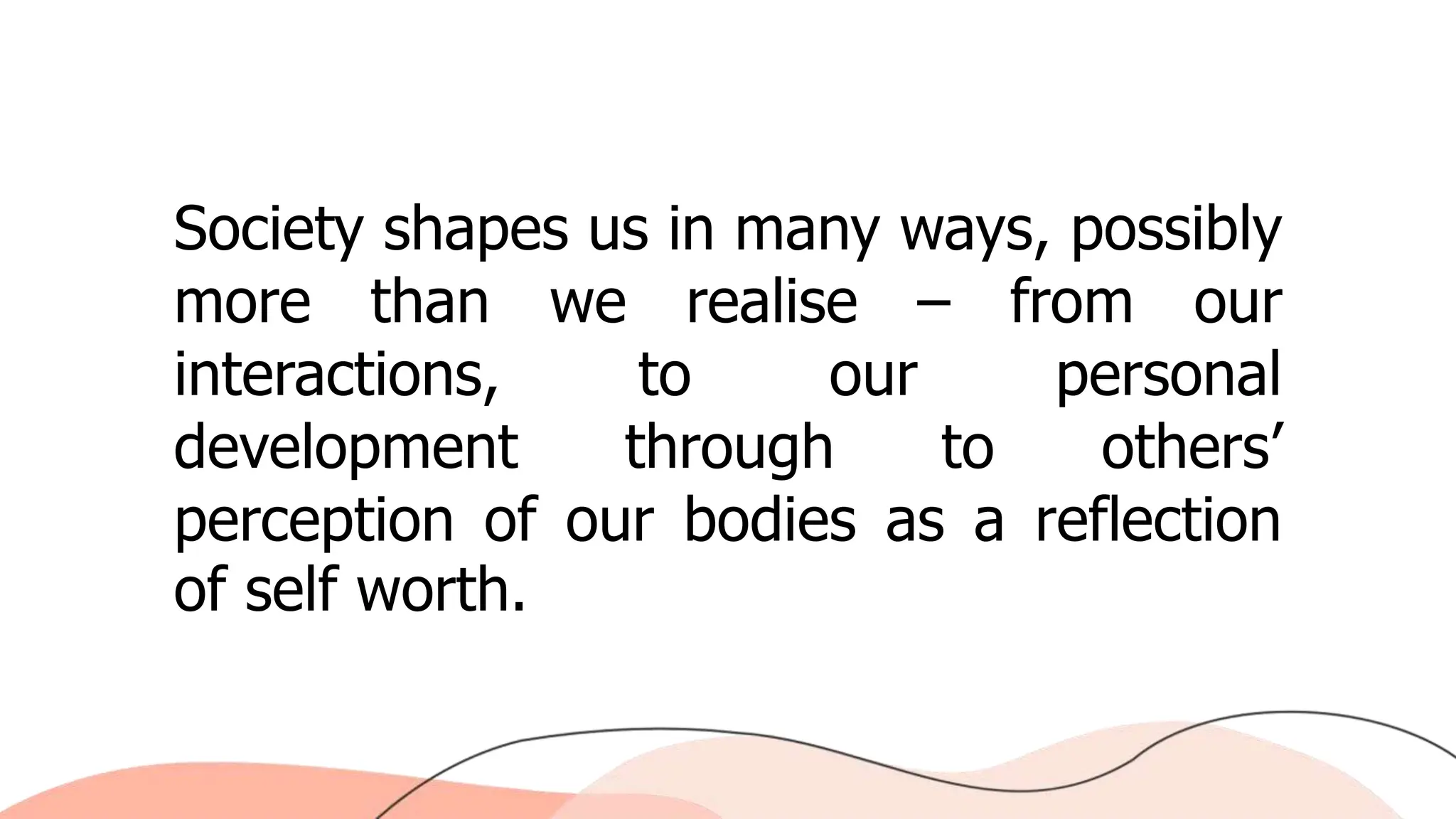 Society shapes us in many ways, possibly
more than we realise – from our
interactions, to our personal
development through to others’
perception of our bodies as a reflection
of self worth.
 