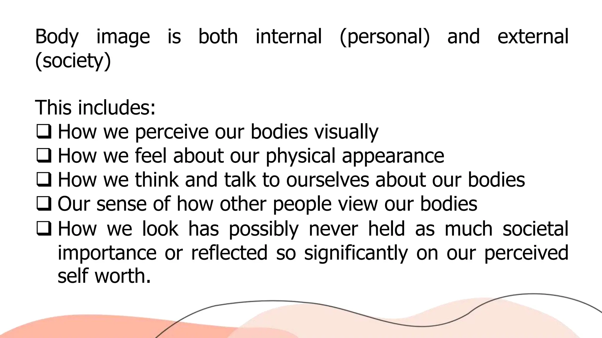 Body image is both internal (personal) and external
(society)
This includes:
 How we perceive our bodies visually
 How we feel about our physical appearance
 How we think and talk to ourselves about our bodies
 Our sense of how other people view our bodies
 How we look has possibly never held as much societal
importance or reflected so significantly on our perceived
self worth.
 