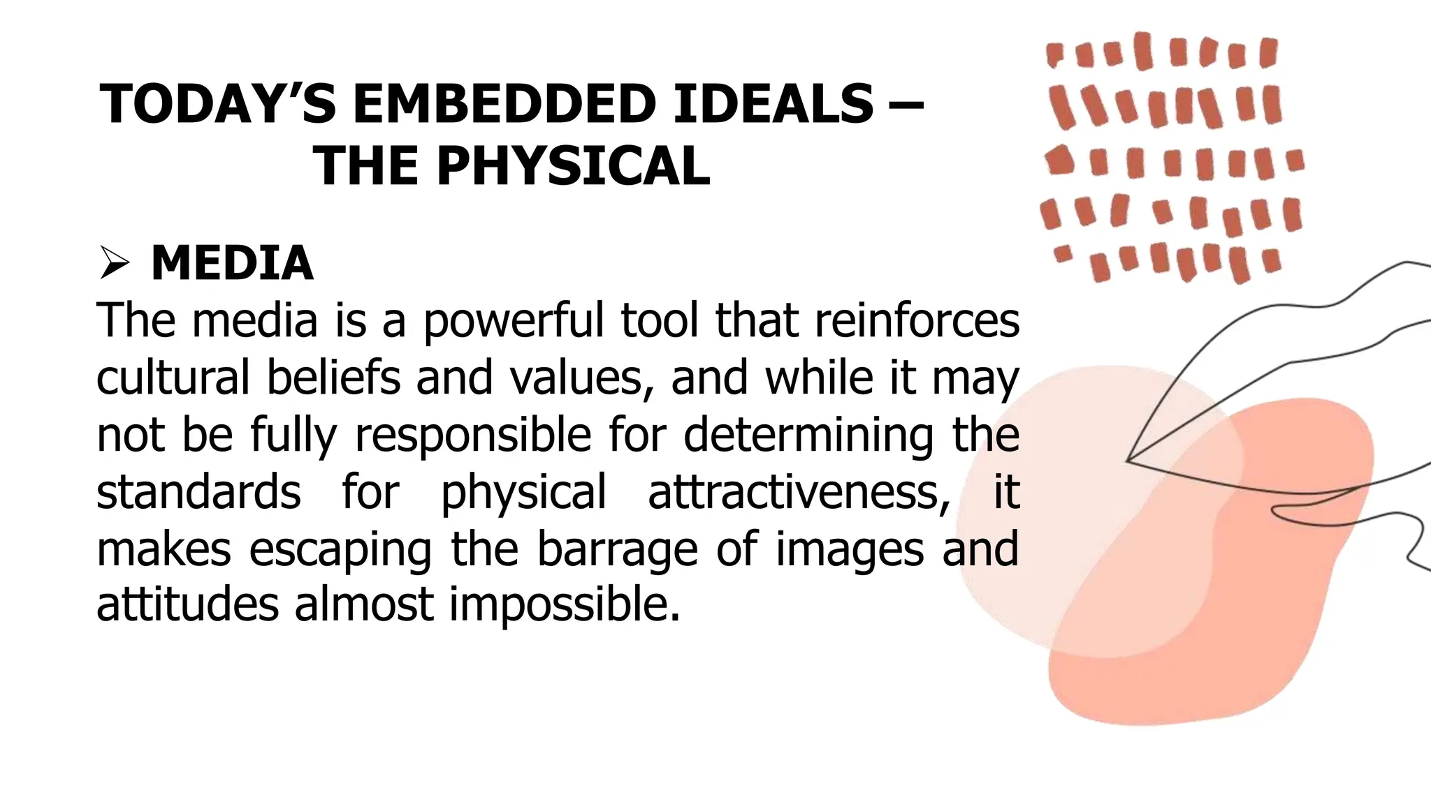 TODAY’S EMBEDDED IDEALS –
THE PHYSICAL
 MEDIA
The media is a powerful tool that reinforces
cultural beliefs and values, and while it may
not be fully responsible for determining the
standards for physical attractiveness, it
makes escaping the barrage of images and
attitudes almost impossible.
 