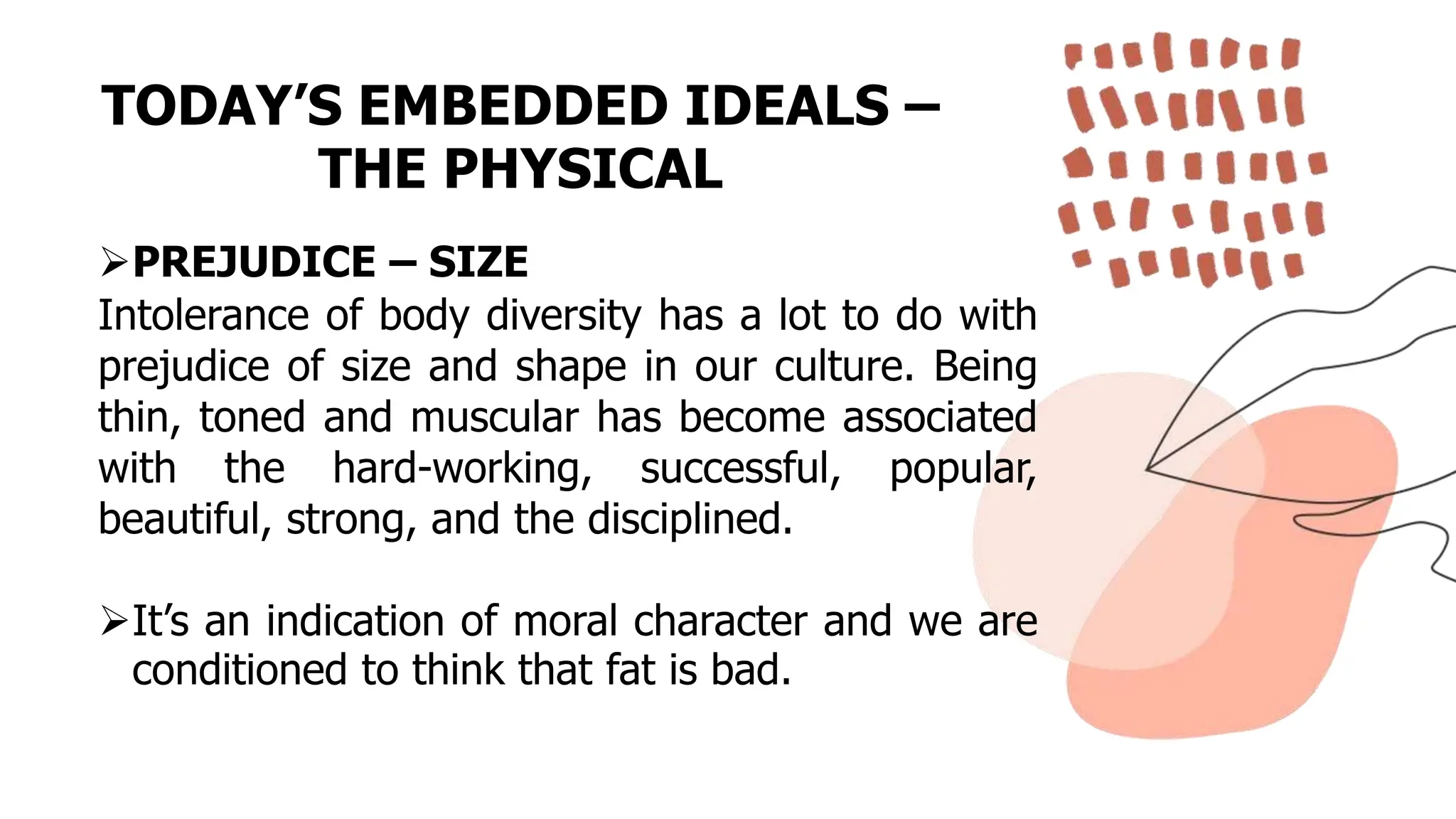 TODAY’S EMBEDDED IDEALS –
THE PHYSICAL
PREJUDICE – SIZE
Intolerance of body diversity has a lot to do with
prejudice of size and shape in our culture. Being
thin, toned and muscular has become associated
with the hard-working, successful, popular,
beautiful, strong, and the disciplined.
It’s an indication of moral character and we are
conditioned to think that fat is bad.
 