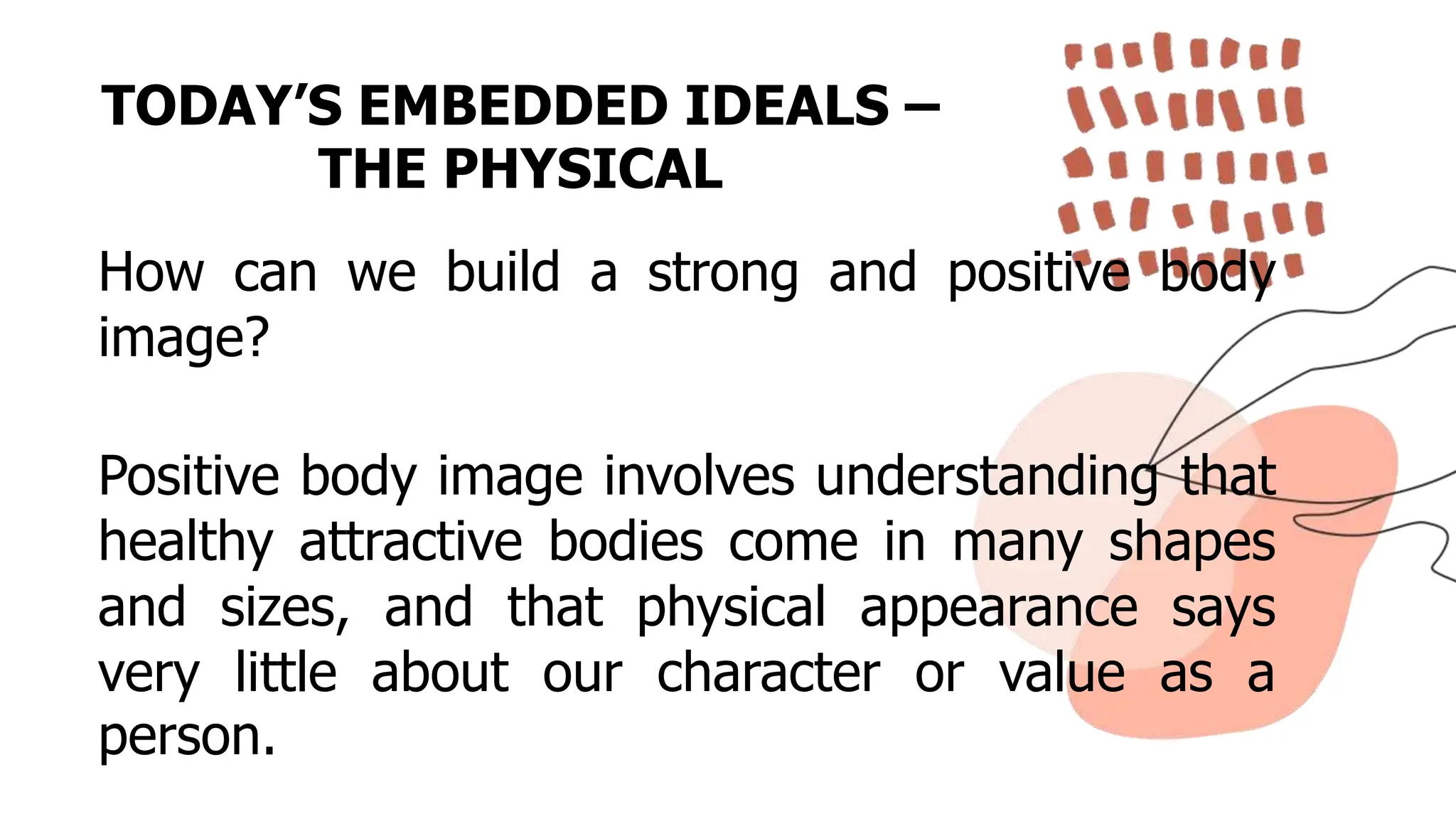 TODAY’S EMBEDDED IDEALS –
THE PHYSICAL
How can we build a strong and positive body
image?
Positive body image involves understanding that
healthy attractive bodies come in many shapes
and sizes, and that physical appearance says
very little about our character or value as a
person.
 