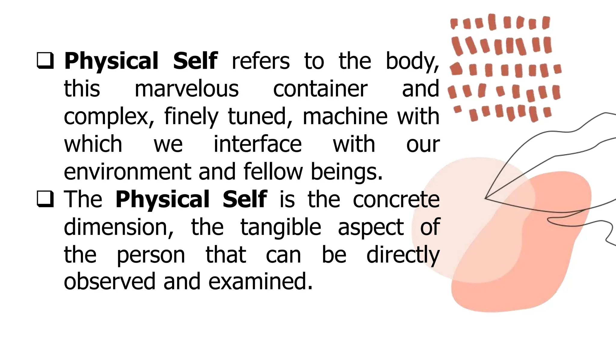  Physical Self refers to the body,
this marvelous container and
complex, finely tuned, machine with
which we interface with our
environment and fellow beings.
 The Physical Self is the concrete
dimension, the tangible aspect of
the person that can be directly
observed and examined.
 