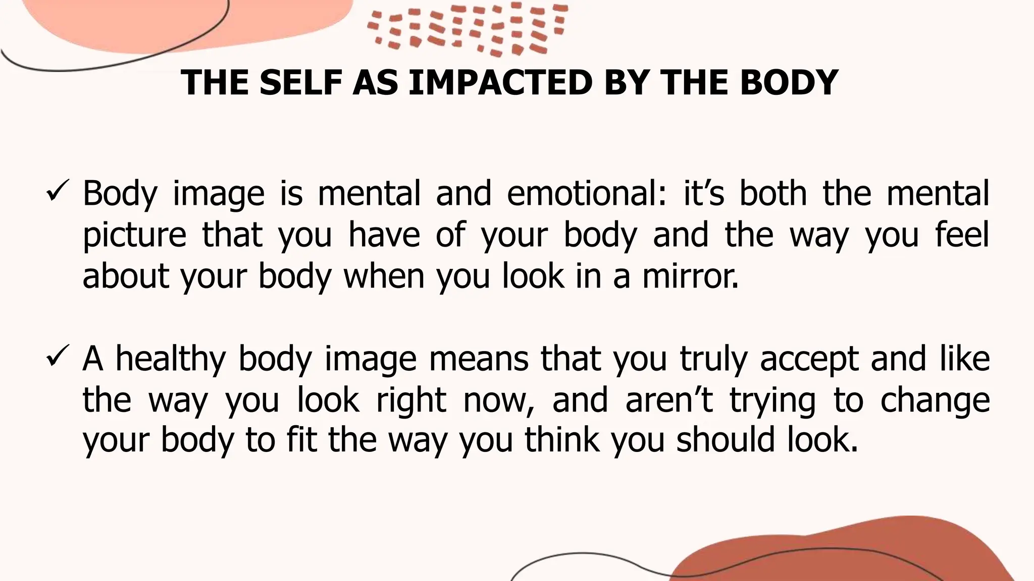 THE SELF AS IMPACTED BY THE BODY
 Body image is mental and emotional: it’s both the mental
picture that you have of your body and the way you feel
about your body when you look in a mirror.
 A healthy body image means that you truly accept and like
the way you look right now, and aren’t trying to change
your body to fit the way you think you should look.
 
