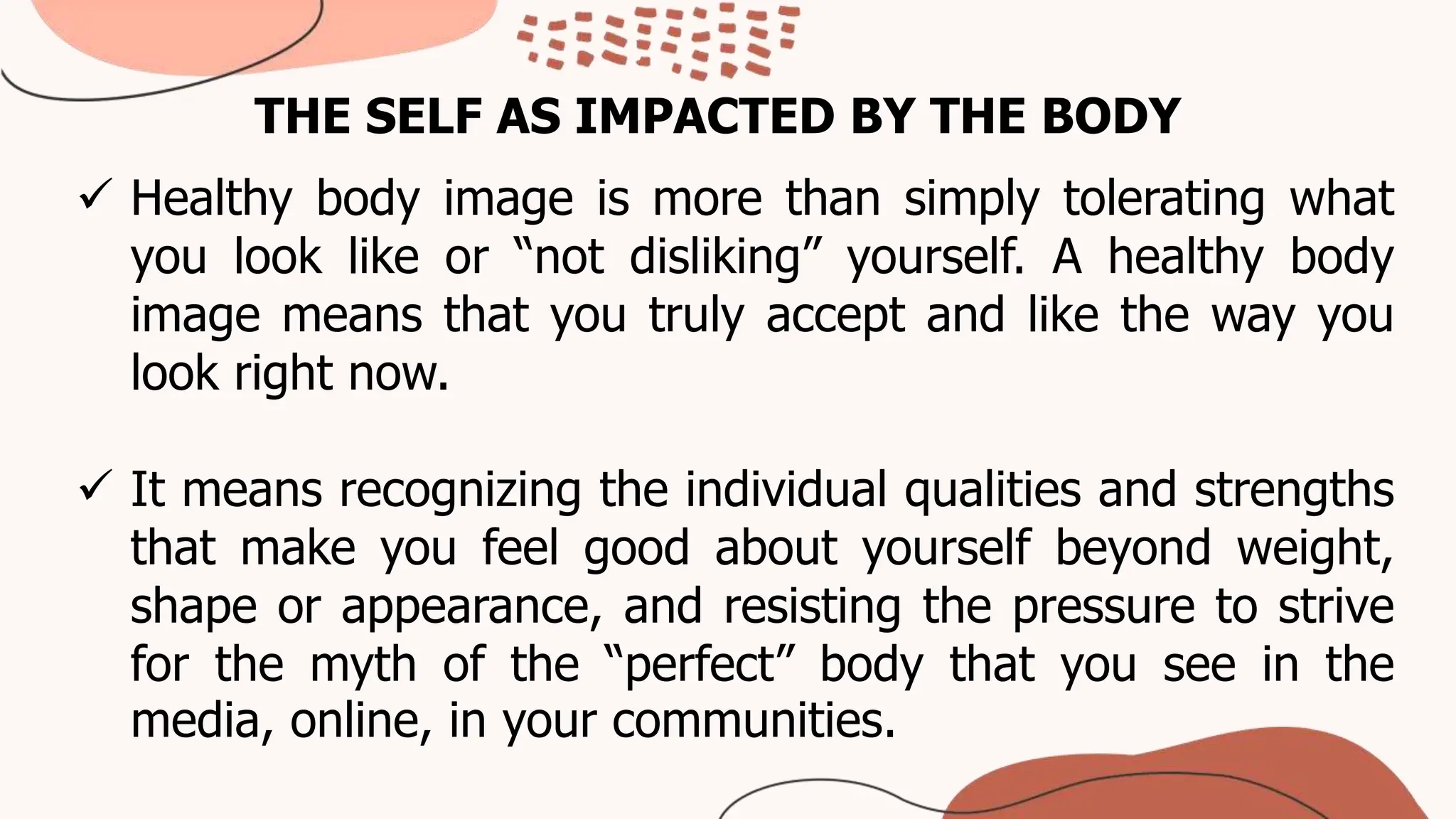 THE SELF AS IMPACTED BY THE BODY
 Healthy body image is more than simply tolerating what
you look like or “not disliking” yourself. A healthy body
image means that you truly accept and like the way you
look right now.
 It means recognizing the individual qualities and strengths
that make you feel good about yourself beyond weight,
shape or appearance, and resisting the pressure to strive
for the myth of the “perfect” body that you see in the
media, online, in your communities.
 